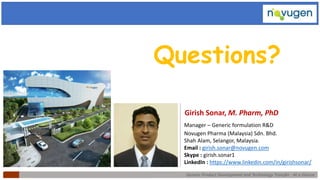 Generic Product Development and Technology Transfer : At a Glance
Girish Sonar, M. Pharm, PhD
Manager – Generic formulation R&D
Novugen Pharma (Malaysia) Sdn. Bhd.
Shah Alam, Selangor, Malaysia.
Email : girish.sonar@novugen.com
Skype : girish.sonar1
LinkedIn : https://www.linkedin.com/in/girishsonar/
Questions?
 