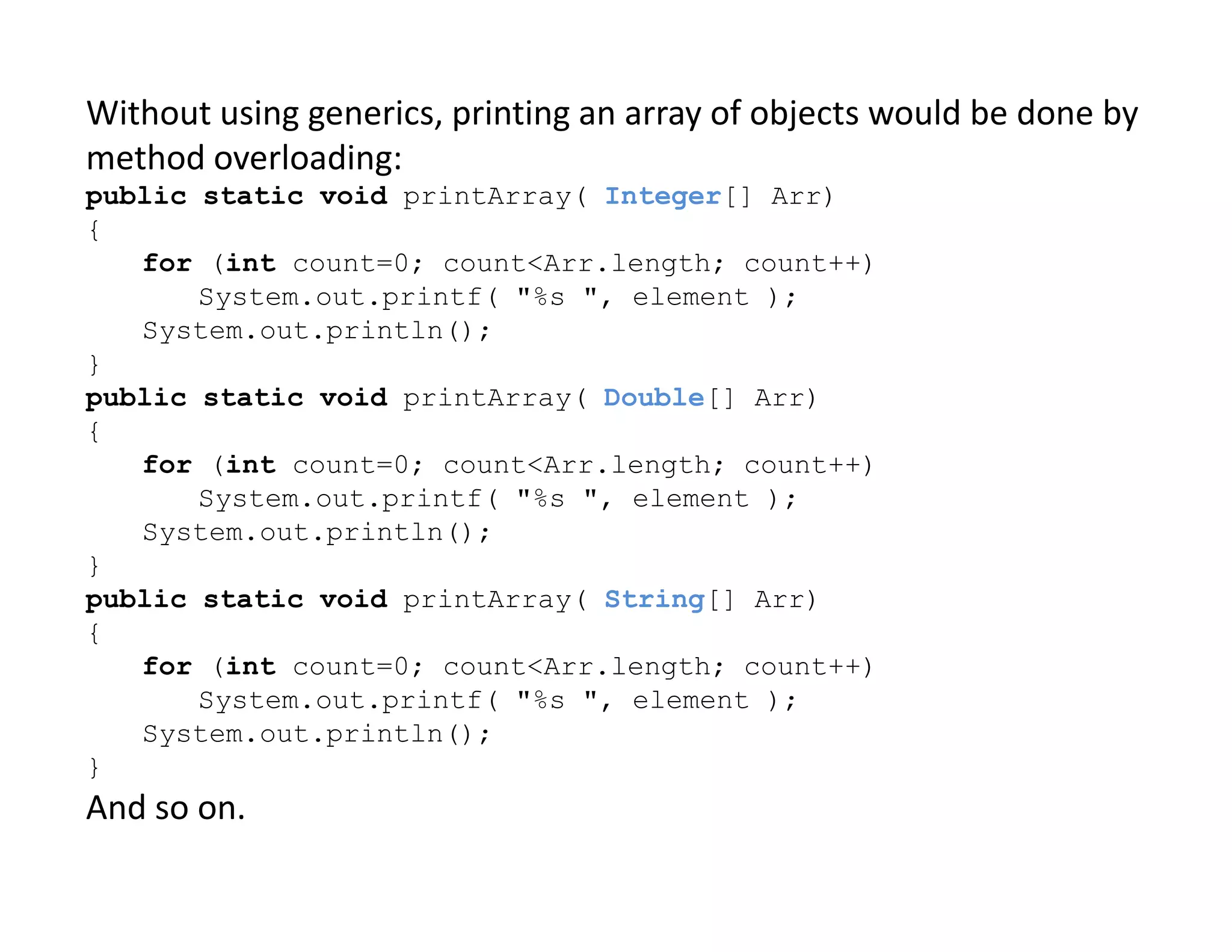 Without using generics, printing an array of objects would be done by
method overloading:
public static void printArray( Integer[] Arr)
{
for (int count=0; count<Arr.length; count++)
System.out.printf( "%s ", element );
System.out.println();
}
public static void printArray( Double[] Arr)
{
for (int count=0; count<Arr.length; count++)
for (int count=0; count<Arr.length; count++)
System.out.printf( "%s ", element );
System.out.println();
}
public static void printArray( String[] Arr)
{
for (int count=0; count<Arr.length; count++)
System.out.printf( "%s ", element );
System.out.println();
}
And so on.
 