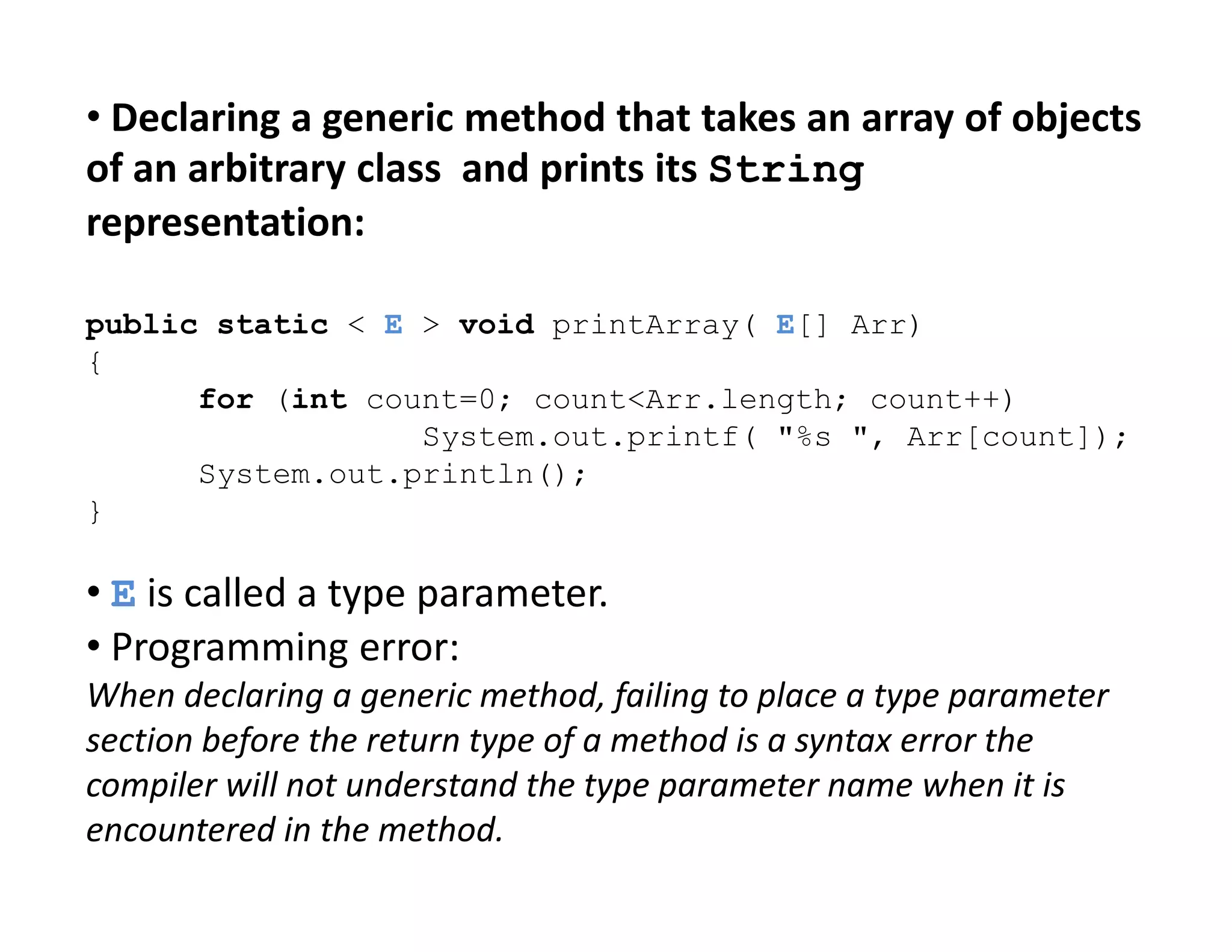 • Declaring a generic method that takes an array of objects
of an arbitrary class and prints its String
representation:
public static < E > void printArray( E[] Arr)
{
for (int count=0; count<Arr.length; count++)
System.out.printf( "%s ", Arr[count]);
System.out.println();
System.out.println();
}
• E is called a type parameter.
• Programming error:
When declaring a generic method, failing to place a type parameter
section before the return type of a method is a syntax error the
compiler will not understand the type parameter name when it is
encountered in the method.
 