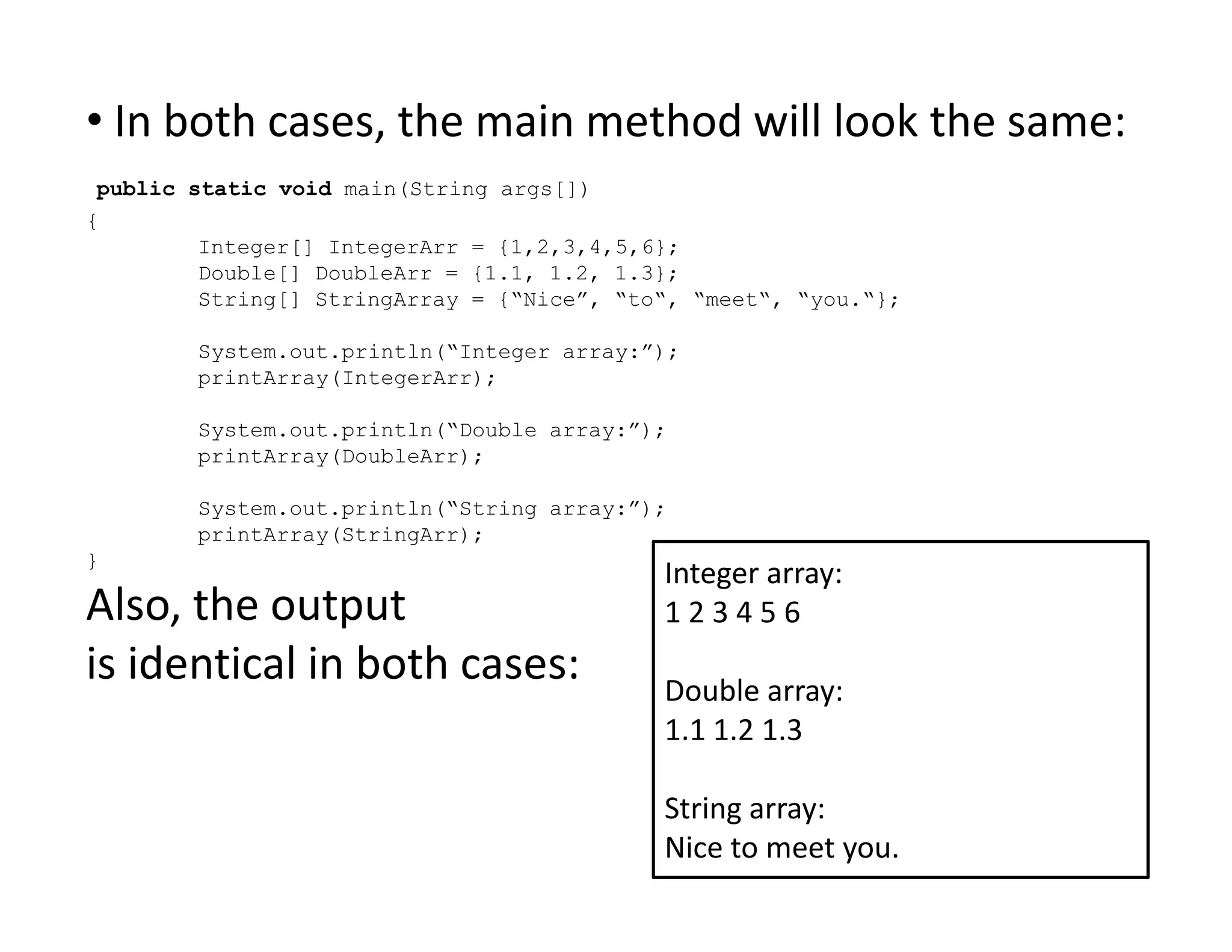• In both cases, the main method will look the same:
public static void main(String args[])
{
Integer[] IntegerArr = {1,2,3,4,5,6};
Double[] DoubleArr = {1.1, 1.2, 1.3};
String[] StringArray = {“Nice”, “to“, “meet“, “you.“};
System.out.println(“Integer array:”);
printArray(IntegerArr);
System.out.println(“Double array:”);
printArray(DoubleArr);
System.out.println(“String array:”);
printArray(StringArr);
}
Also, the output
is identical in both cases:
Integer array:
1 2 3 4 5 6
Double array:
1.1 1.2 1.3
String array:
Nice to meet you.
 