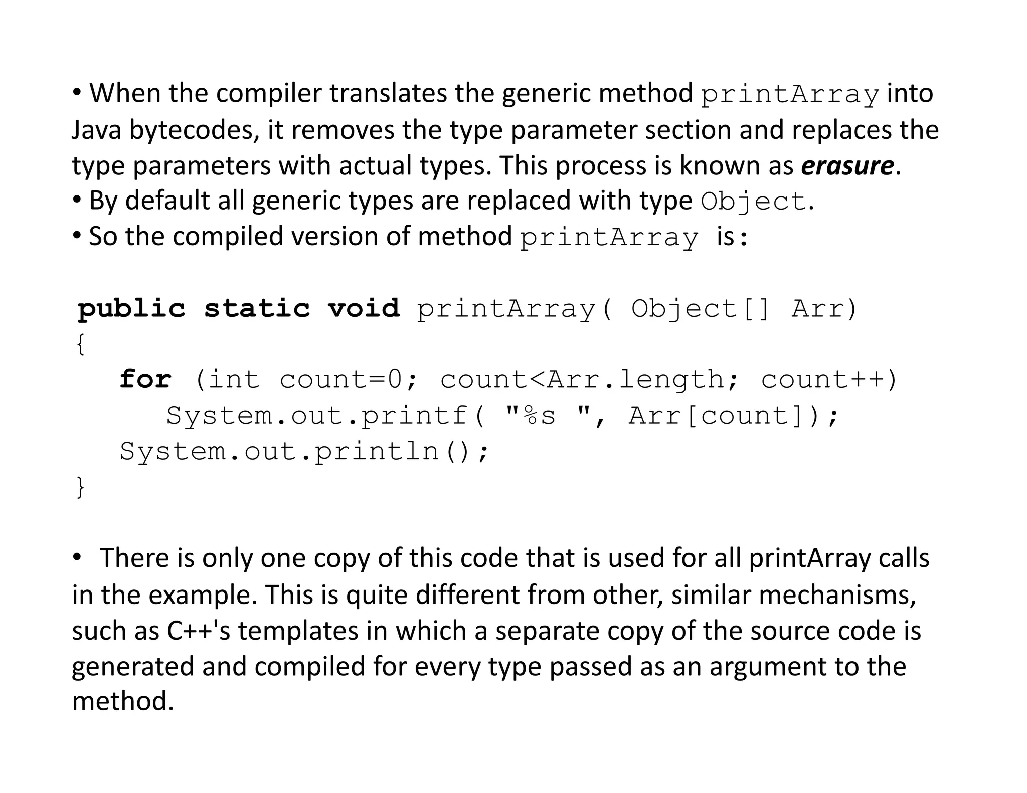 • When the compiler translates the generic method printArray into
Java bytecodes, it removes the type parameter section and replaces the
type parameters with actual types. This process is known as erasure.
• By default all generic types are replaced with type Object.
• So the compiled version of method printArray is:
public static void printArray( Object[] Arr)
{
for (int count=0; count<Arr.length; count++)
System.out.printf( "%s ", Arr[count]);
System.out.println();
}
• There is only one copy of this code that is used for all printArray calls
in the example. This is quite different from other, similar mechanisms,
such as C++'s templates in which a separate copy of the source code is
generated and compiled for every type passed as an argument to the
method.
 