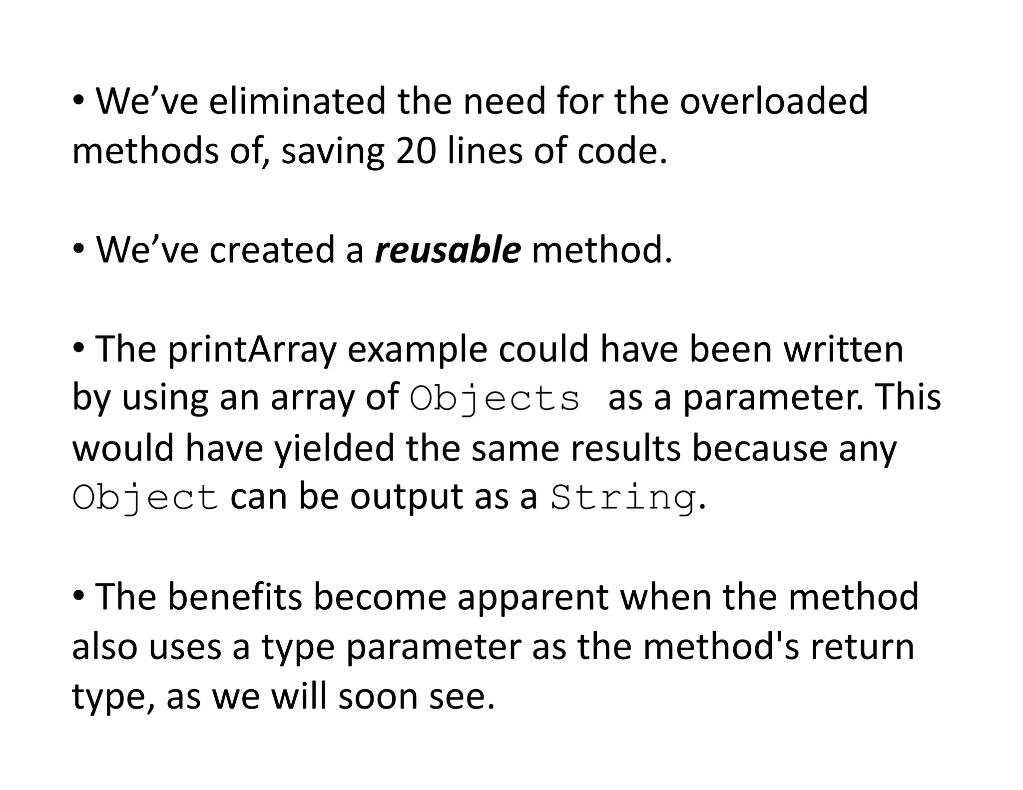 • We’ve eliminated the need for the overloaded
methods of, saving 20 lines of code.
• We’ve created a reusable method.
• The printArray example could have been written
by using an array of Objects as a parameter. This
by using an array of Objects as a parameter. This
would have yielded the same results because any
Object can be output as a String.
• The benefits become apparent when the method
also uses a type parameter as the method's return
type, as we will soon see.
 
