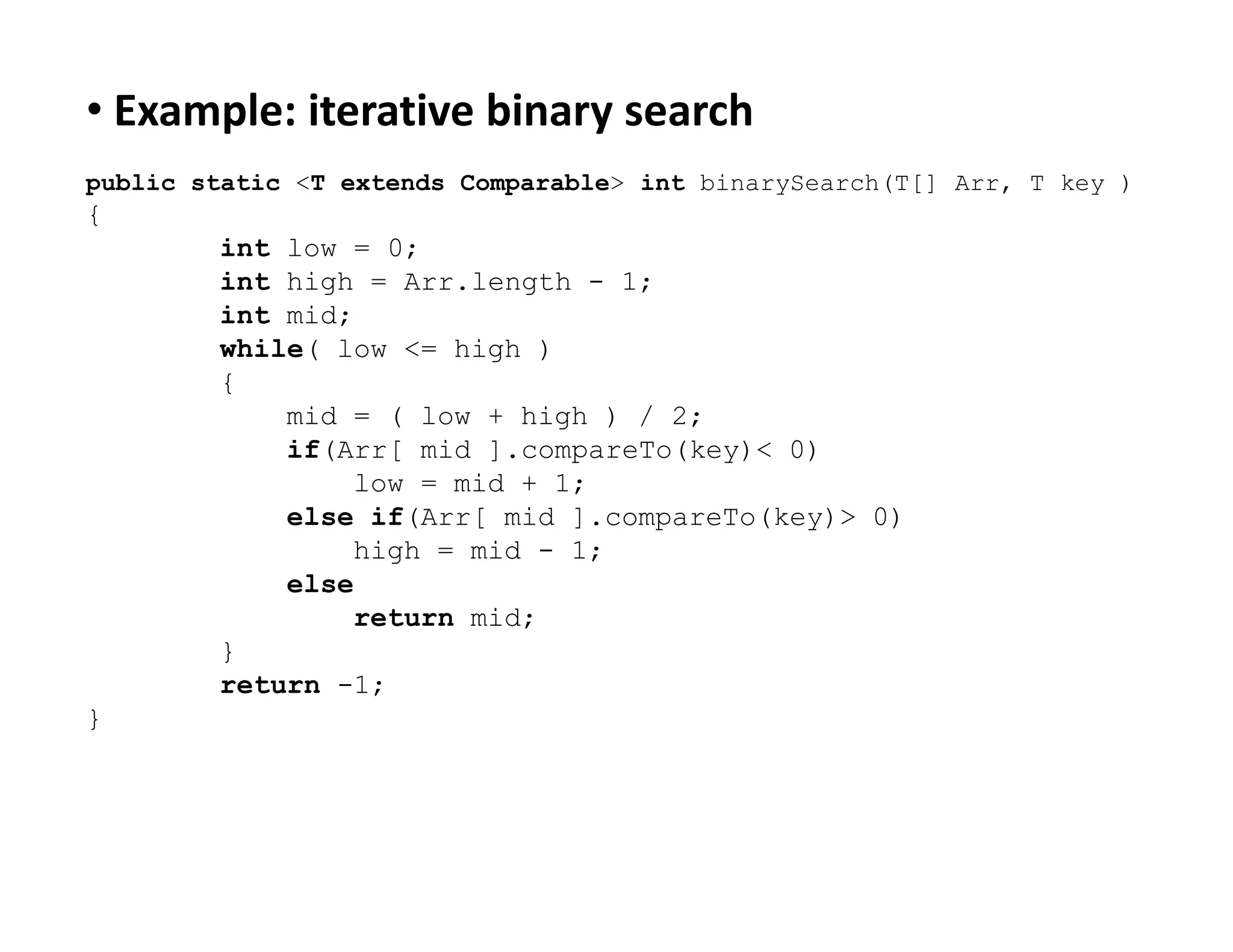 • Example: iterative binary search
public static <T extends Comparable> int binarySearch(T[] Arr, T key )
{
int low = 0;
int high = Arr.length - 1;
int mid;
while( low <= high )
{
mid = ( low + high ) / 2;
if(Arr[ mid ].compareTo(key)< 0)
low = mid + 1;
low = mid + 1;
else if(Arr[ mid ].compareTo(key)> 0)
high = mid - 1;
else
return mid;
}
return -1;
}
 