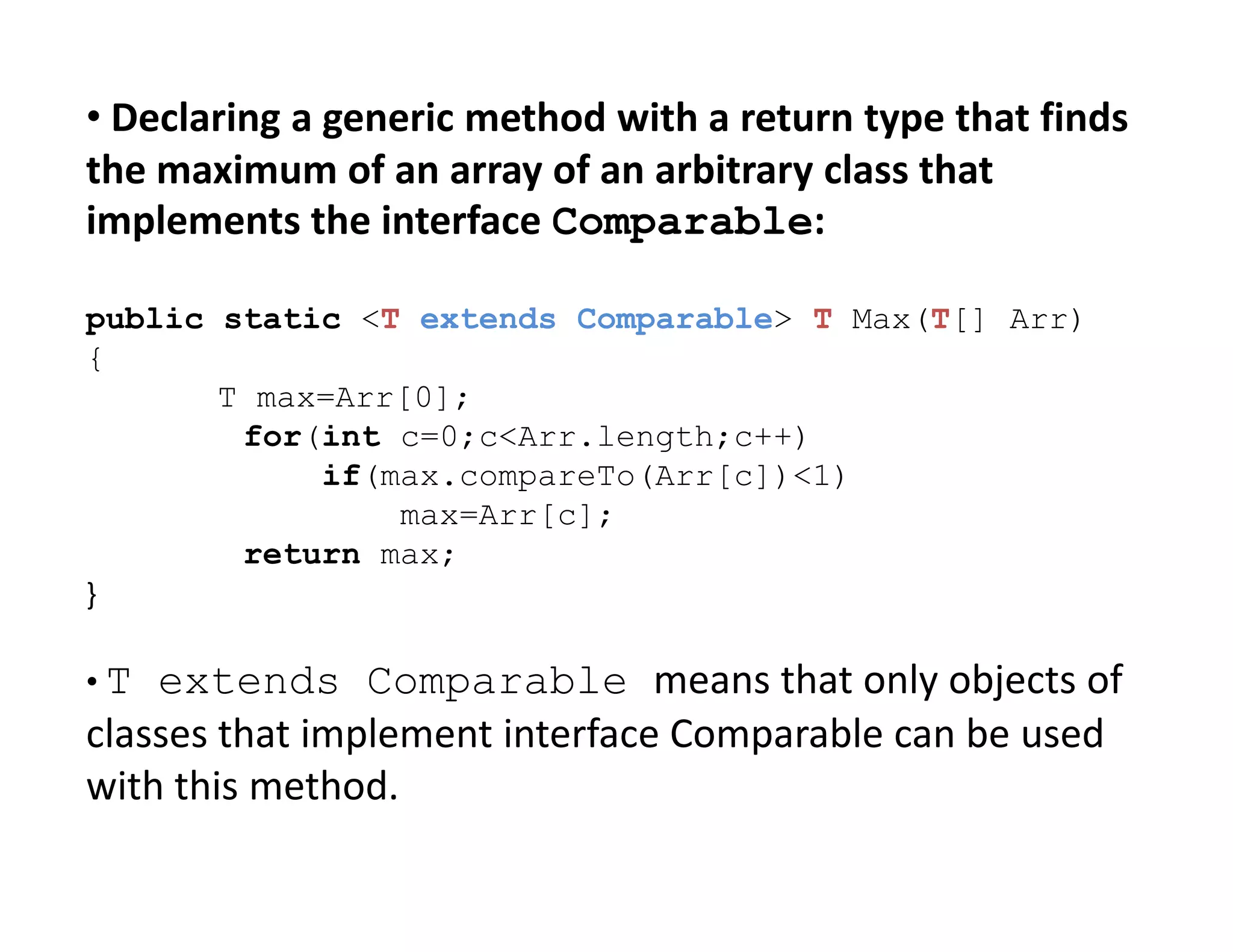 • Declaring a generic method with a return type that finds
the maximum of an array of an arbitrary class that
implements the interface Comparable:
public static <T extends Comparable> T Max(T[] Arr)
{
T max=Arr[0];
for(int c=0;c<Arr.length;c++)
if(max.compareTo(Arr[c])<1)
if(max.compareTo(Arr[c])<1)
max=Arr[c];
return max;
}
• T extends Comparable means that only objects of
classes that implement interface Comparable can be used
with this method.
 
