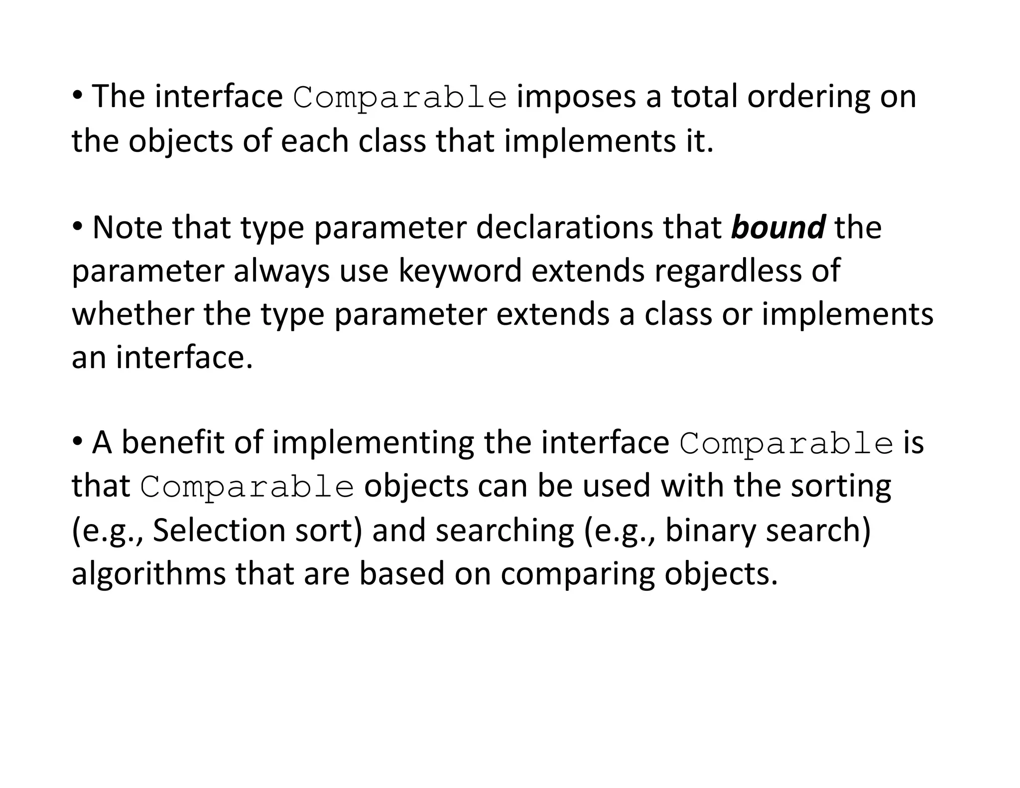 • The interface Comparable imposes a total ordering on
the objects of each class that implements it.
• Note that type parameter declarations that bound the
parameter always use keyword extends regardless of
whether the type parameter extends a class or implements
an interface.
• A benefit of implementing the interface Comparable is
that Comparable objects can be used with the sorting
(e.g., Selection sort) and searching (e.g., binary search)
algorithms that are based on comparing objects.
 