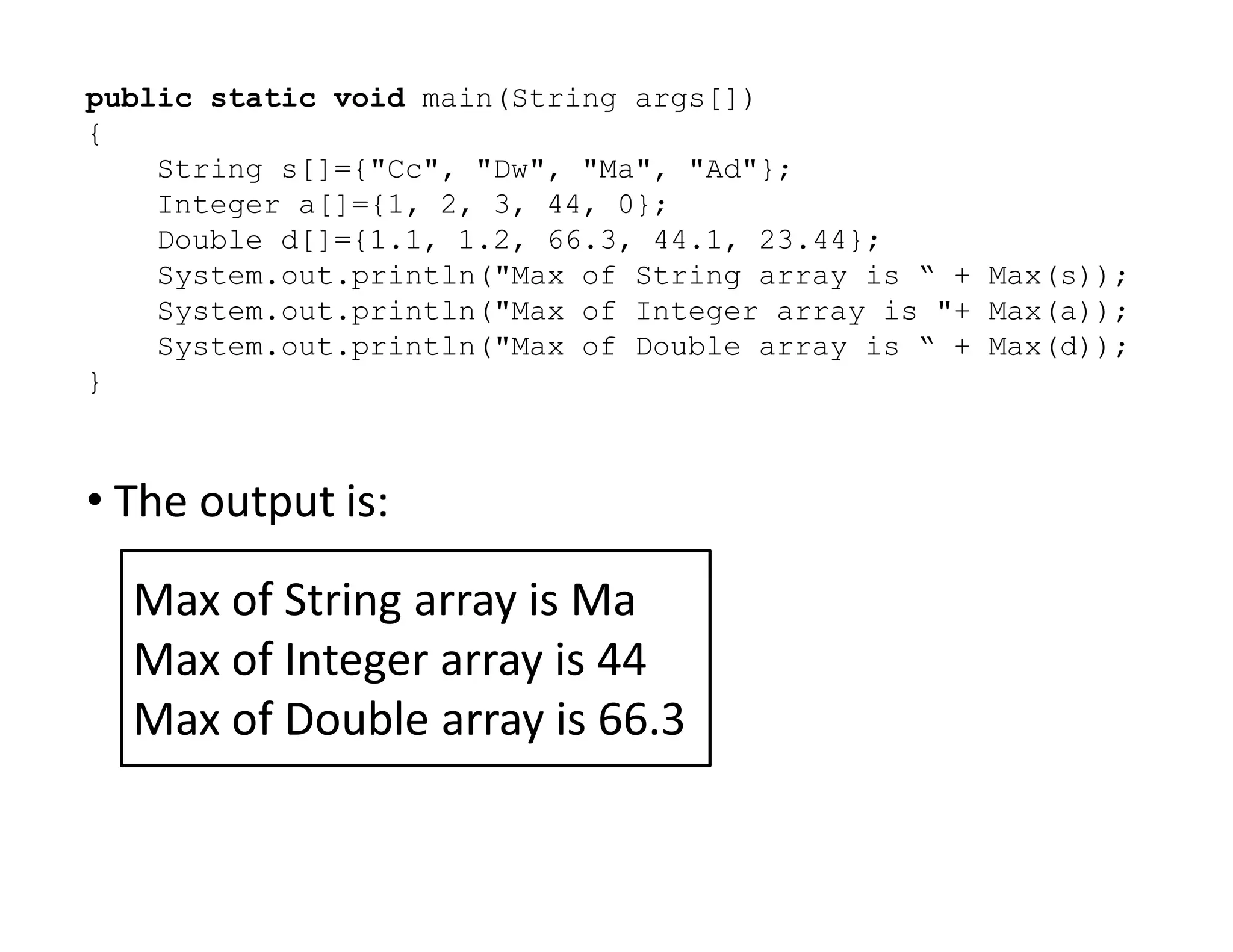 public static void main(String args[])
{
String s[]={"Cc", "Dw", "Ma", "Ad"};
Integer a[]={1, 2, 3, 44, 0};
Double d[]={1.1, 1.2, 66.3, 44.1, 23.44};
System.out.println("Max of String array is “ + Max(s));
System.out.println("Max of Integer array is "+ Max(a));
System.out.println("Max of Double array is “ + Max(d));
}
• The output is:
• The output is:
Max of String array is Ma
Max of Integer array is 44
Max of Double array is 66.3
 