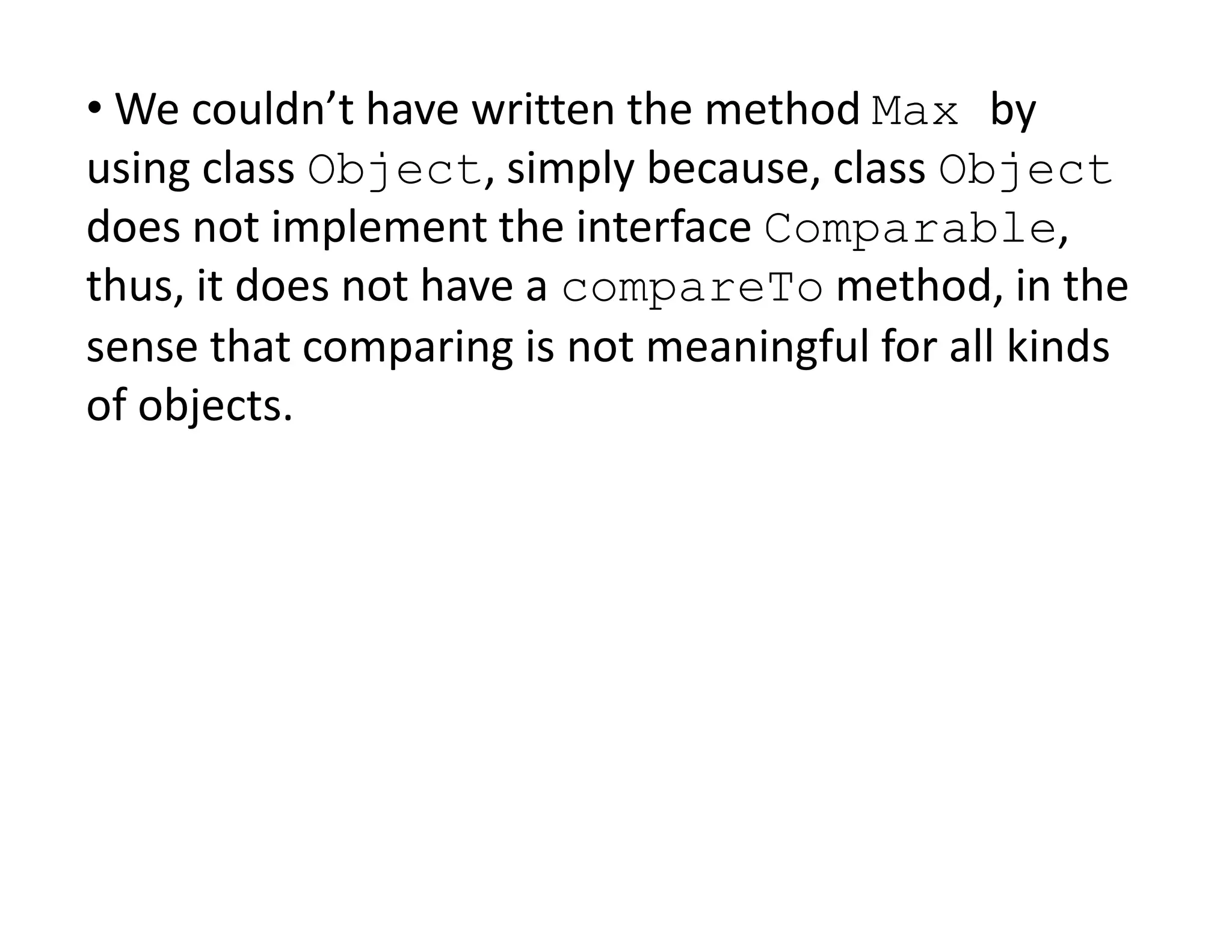 • We couldn’t have written the method Max by
using class Object, simply because, class Object
does not implement the interface Comparable,
thus, it does not have a compareTo method, in the
sense that comparing is not meaningful for all kinds
of objects.
 