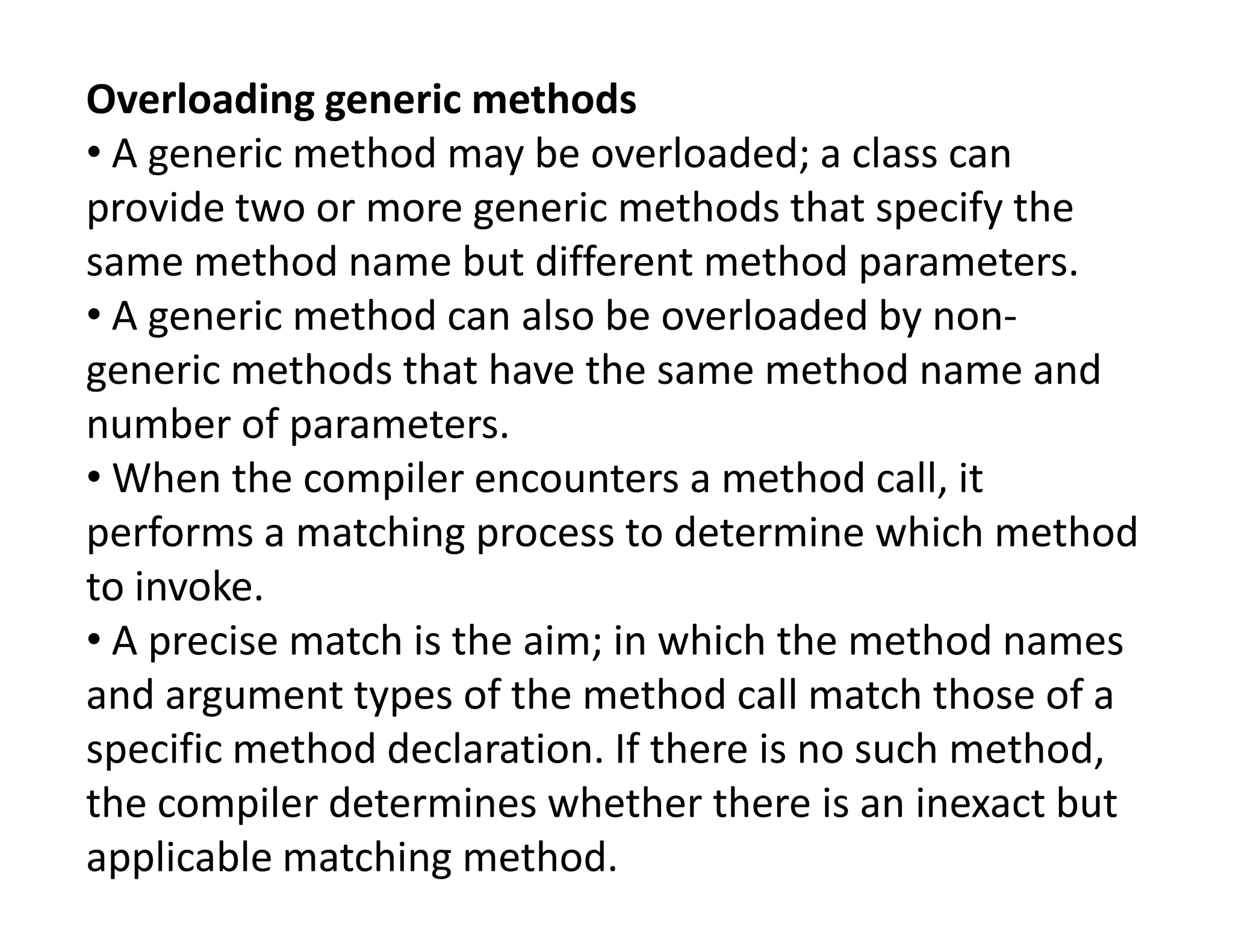 Overloading generic methods
• A generic method may be overloaded; a class can
provide two or more generic methods that specify the
same method name but different method parameters.
• A generic method can also be overloaded by non-
generic methods that have the same method name and
number of parameters.
• When the compiler encounters a method call, it
• When the compiler encounters a method call, it
performs a matching process to determine which method
to invoke.
• A precise match is the aim; in which the method names
and argument types of the method call match those of a
specific method declaration. If there is no such method,
the compiler determines whether there is an inexact but
applicable matching method.
 