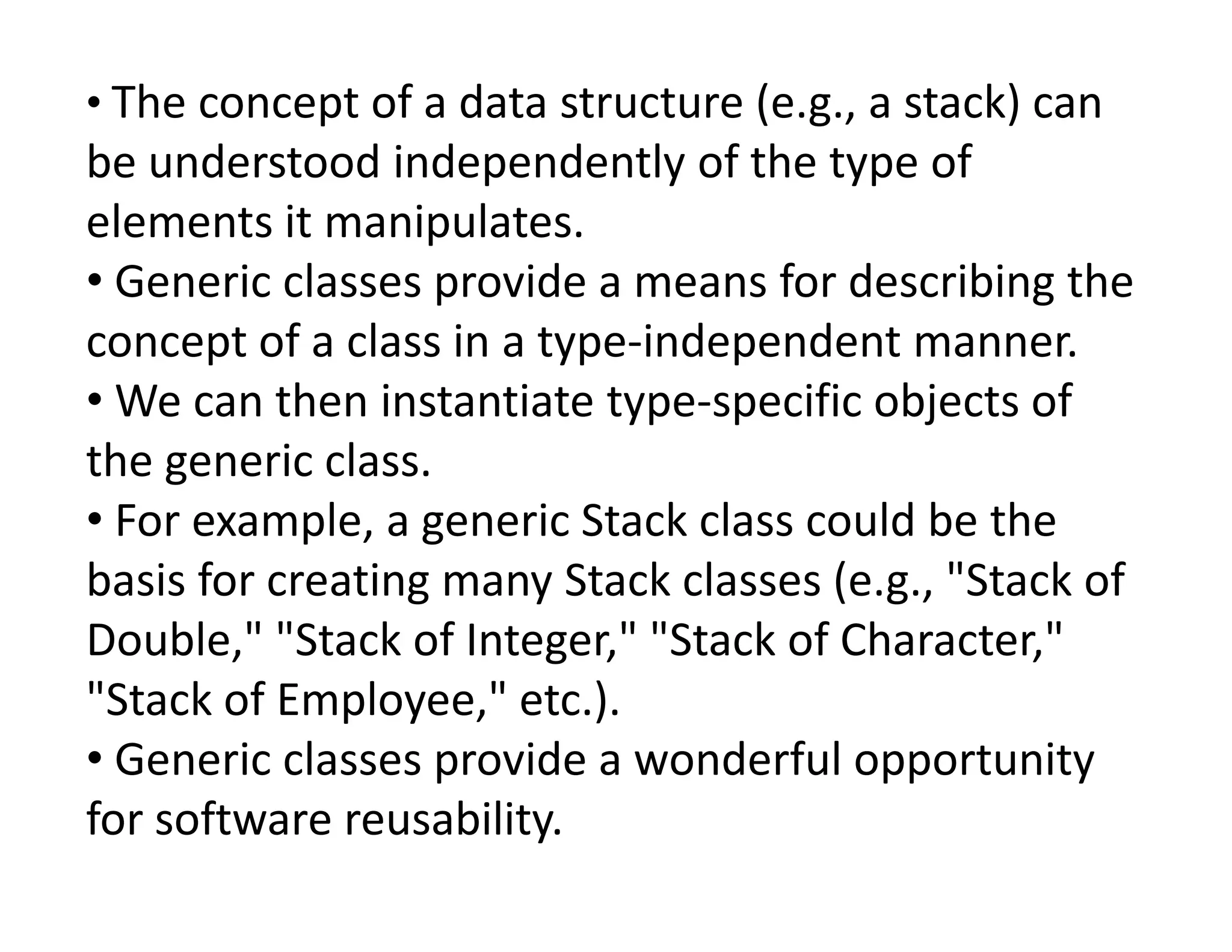 • The concept of a data structure (e.g., a stack) can
be understood independently of the type of
elements it manipulates.
• Generic classes provide a means for describing the
concept of a class in a type-independent manner.
• We can then instantiate type-specific objects of
the generic class.
the generic class.
• For example, a generic Stack class could be the
basis for creating many Stack classes (e.g., "Stack of
Double," "Stack of Integer," "Stack of Character,"
"Stack of Employee," etc.).
• Generic classes provide a wonderful opportunity
for software reusability.
 
