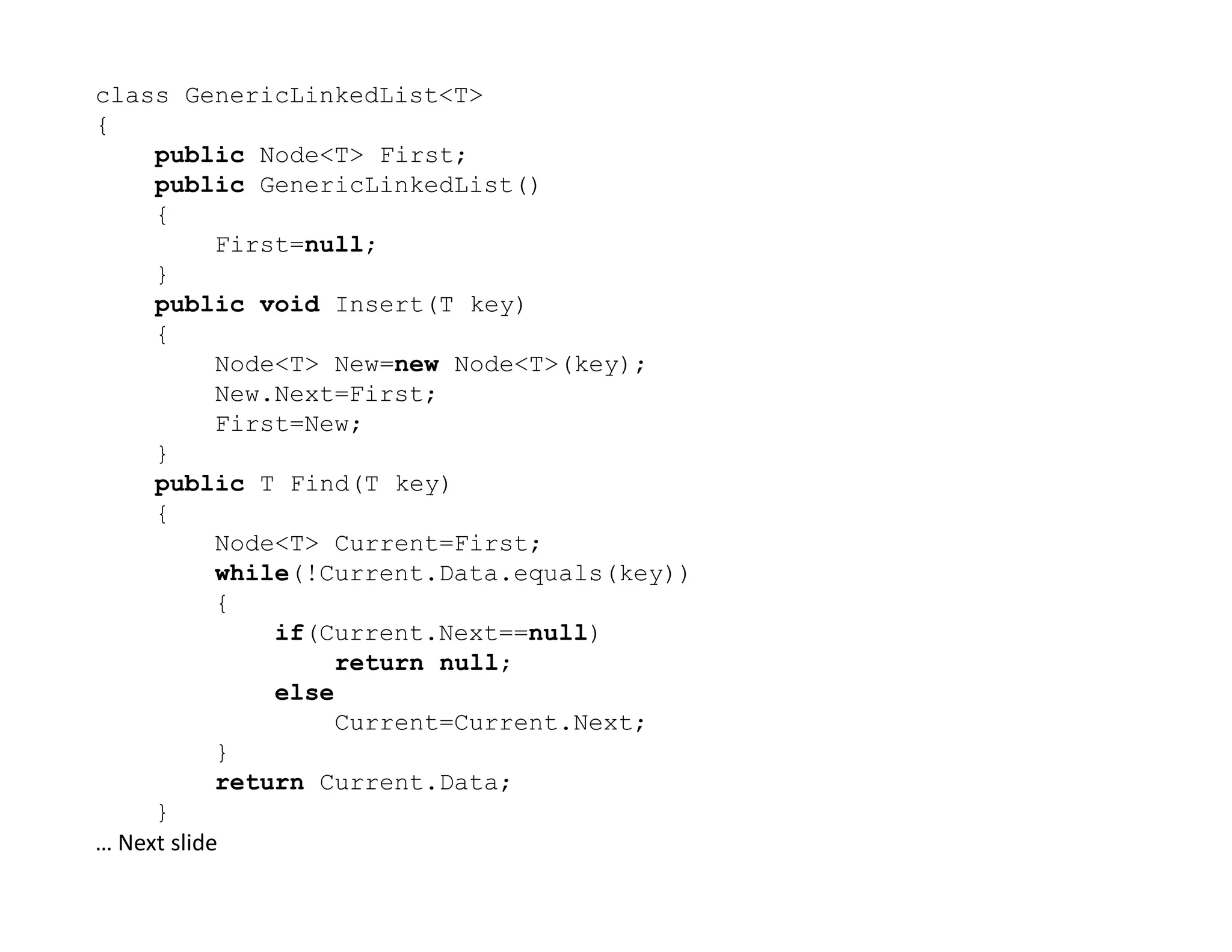 class GenericLinkedList<T>
{
public Node<T> First;
public GenericLinkedList()
{
First=null;
}
public void Insert(T key)
{
Node<T> New=new Node<T>(key);
New.Next=First;
First=New;
}
public T Find(T key)
public T Find(T key)
{
Node<T> Current=First;
while(!Current.Data.equals(key))
{
if(Current.Next==null)
return null;
else
Current=Current.Next;
}
return Current.Data;
}
… Next slide
 