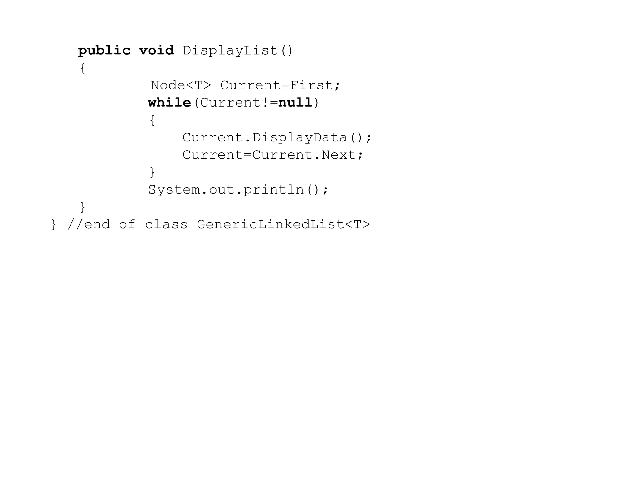public void DisplayList()
{
Node<T> Current=First;
while(Current!=null)
{
Current.DisplayData();
Current=Current.Next;
}
System.out.println();
}
} //end of class GenericLinkedList<T>
 