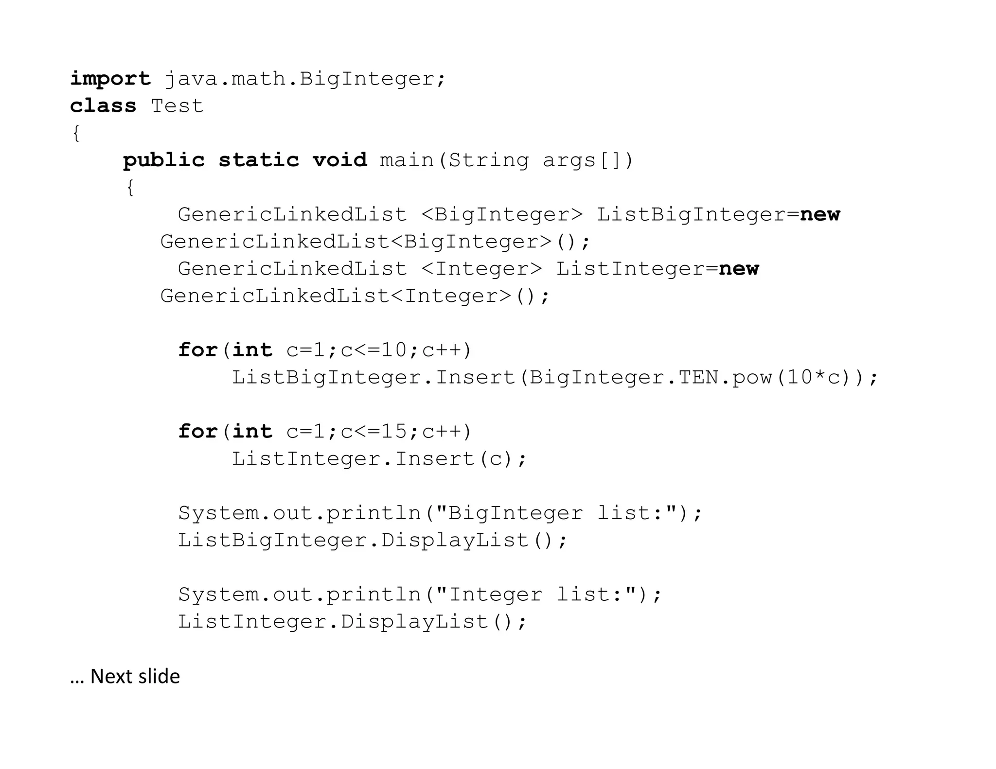 import java.math.BigInteger;
class Test
{
public static void main(String args[])
{
GenericLinkedList <BigInteger> ListBigInteger=new
GenericLinkedList<BigInteger>();
GenericLinkedList <Integer> ListInteger=new
GenericLinkedList<Integer>();
for(int c=1;c<=10;c++)
ListBigInteger.Insert(BigInteger.TEN.pow(10*c));
ListBigInteger.Insert(BigInteger.TEN.pow(10*c));
for(int c=1;c<=15;c++)
ListInteger.Insert(c);
System.out.println("BigInteger list:");
ListBigInteger.DisplayList();
System.out.println("Integer list:");
ListInteger.DisplayList();
… Next slide
 