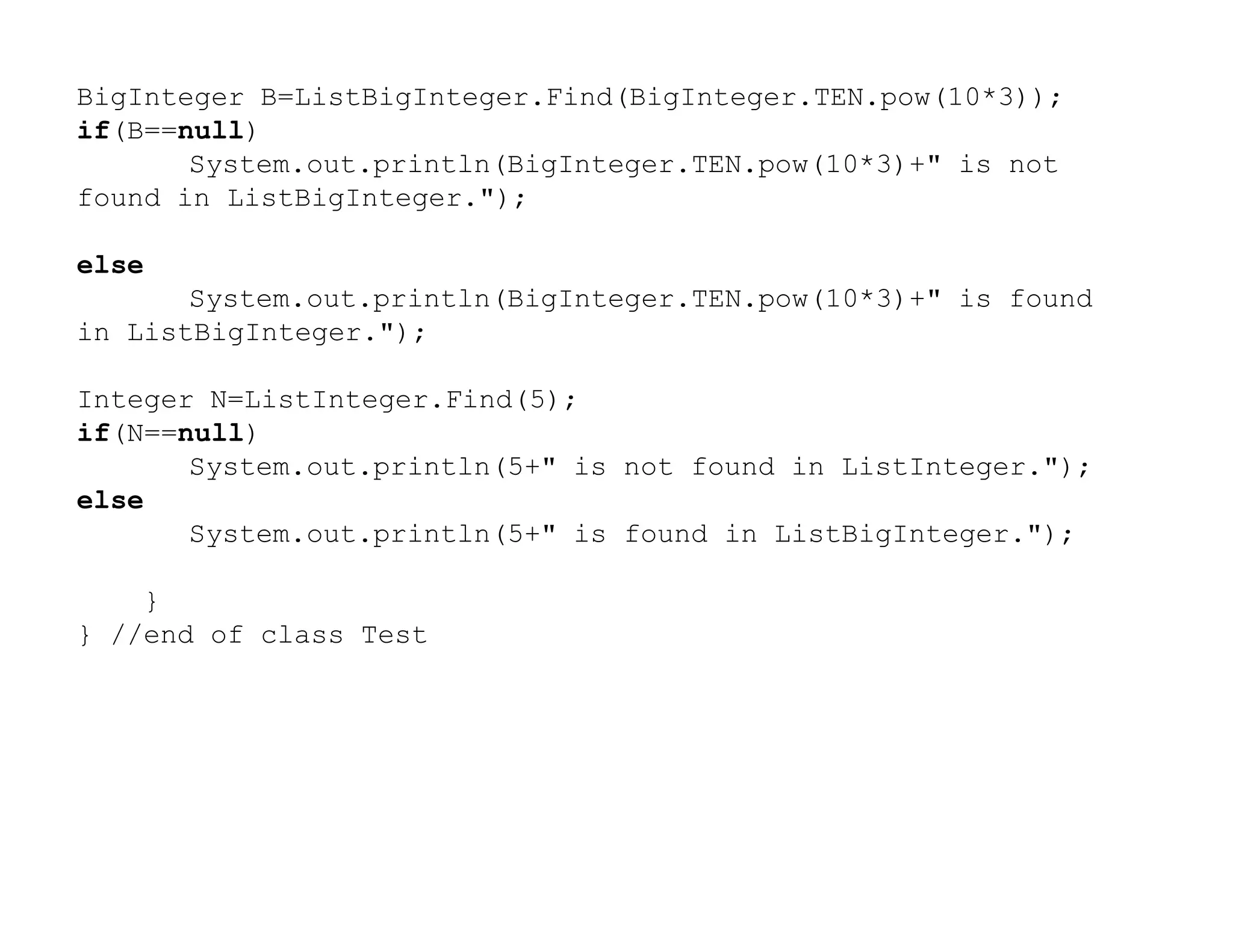 BigInteger B=ListBigInteger.Find(BigInteger.TEN.pow(10*3));
if(B==null)
System.out.println(BigInteger.TEN.pow(10*3)+" is not
found in ListBigInteger.");
else
System.out.println(BigInteger.TEN.pow(10*3)+" is found
in ListBigInteger.");
Integer N=ListInteger.Find(5);
if(N==null)
System.out.println(5+" is not found in ListInteger.");
System.out.println(5+" is not found in ListInteger.");
else
System.out.println(5+" is found in ListBigInteger.");
}
} //end of class Test
 