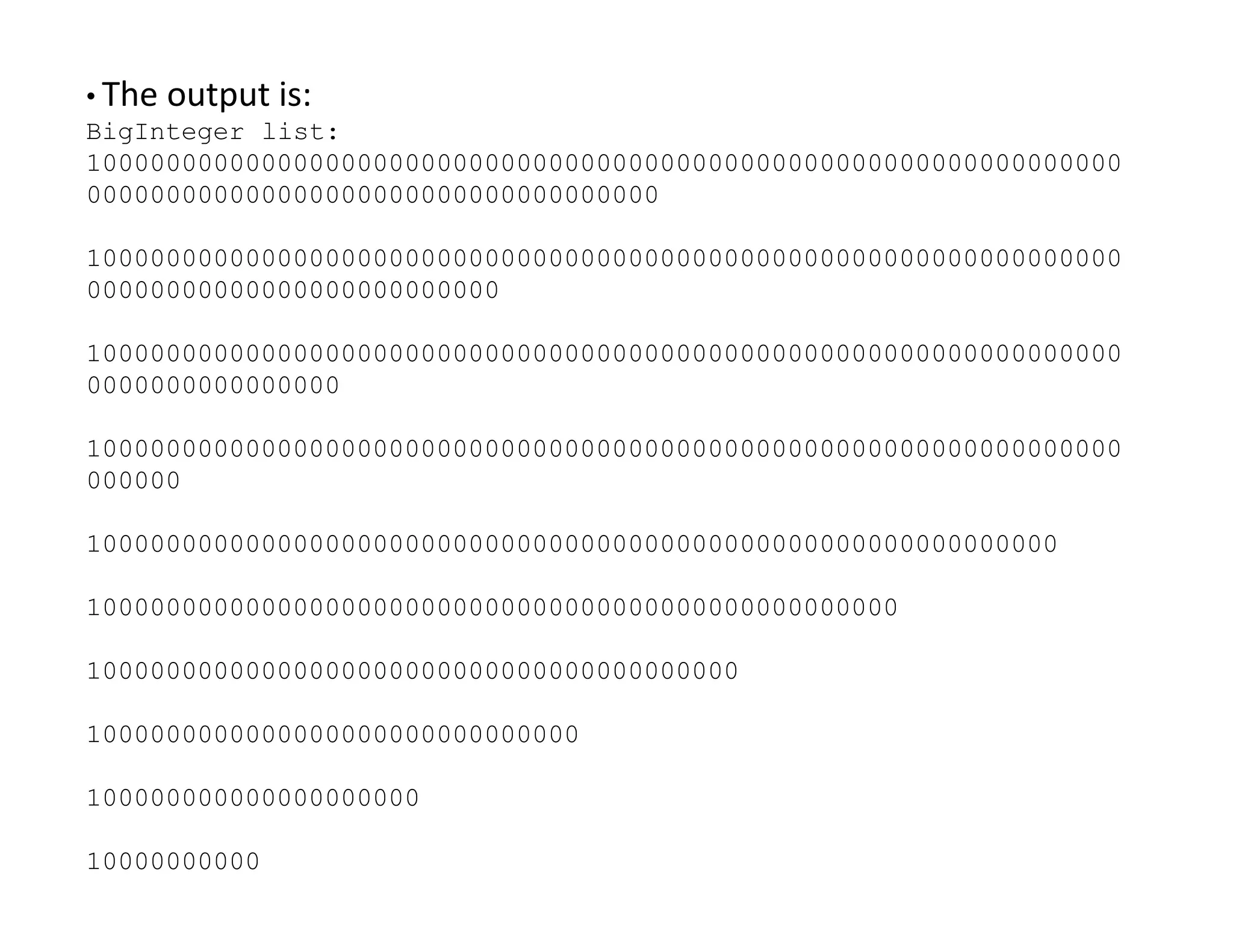 • The output is:
BigInteger list:
10000000000000000000000000000000000000000000000000000000000000000
000000000000000000000000000000000000
10000000000000000000000000000000000000000000000000000000000000000
00000000000000000000000000
10000000000000000000000000000000000000000000000000000000000000000
0000000000000000
10000000000000000000000000000000000000000000000000000000000000000
000000
000000
1000000000000000000000000000000000000000000000000000000000000
100000000000000000000000000000000000000000000000000
10000000000000000000000000000000000000000
1000000000000000000000000000000
100000000000000000000
10000000000
 