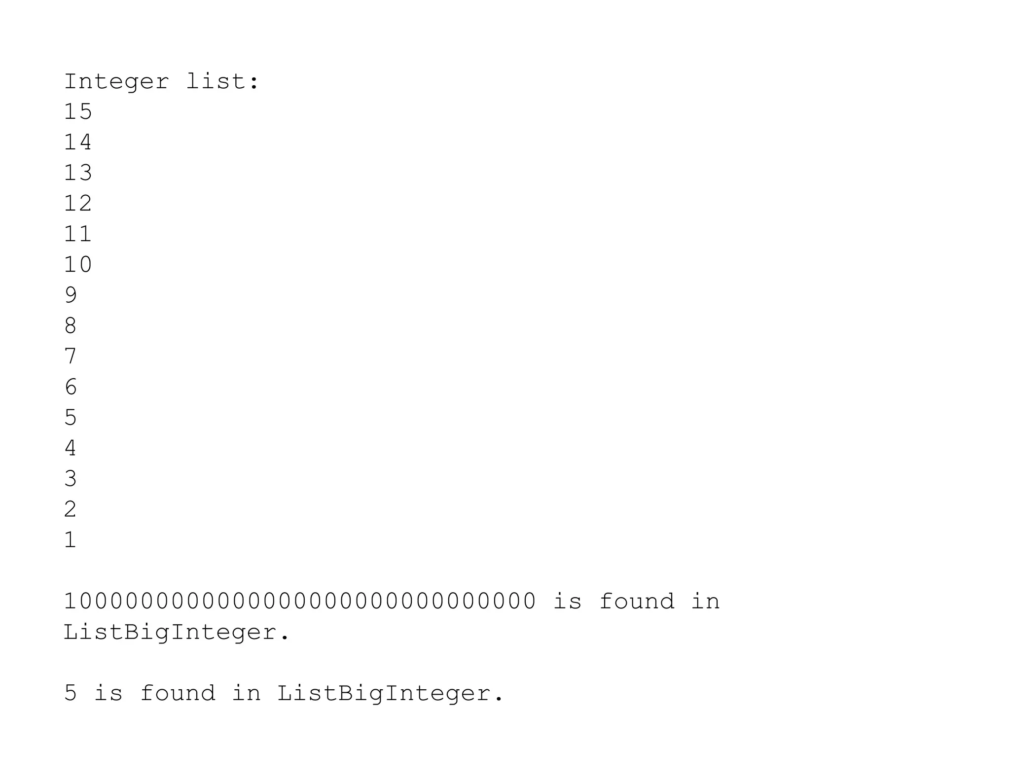Integer list:
15
14
13
12
11
10
9
8
7
6
6
5
4
3
2
1
1000000000000000000000000000000 is found in
ListBigInteger.
5 is found in ListBigInteger.
 