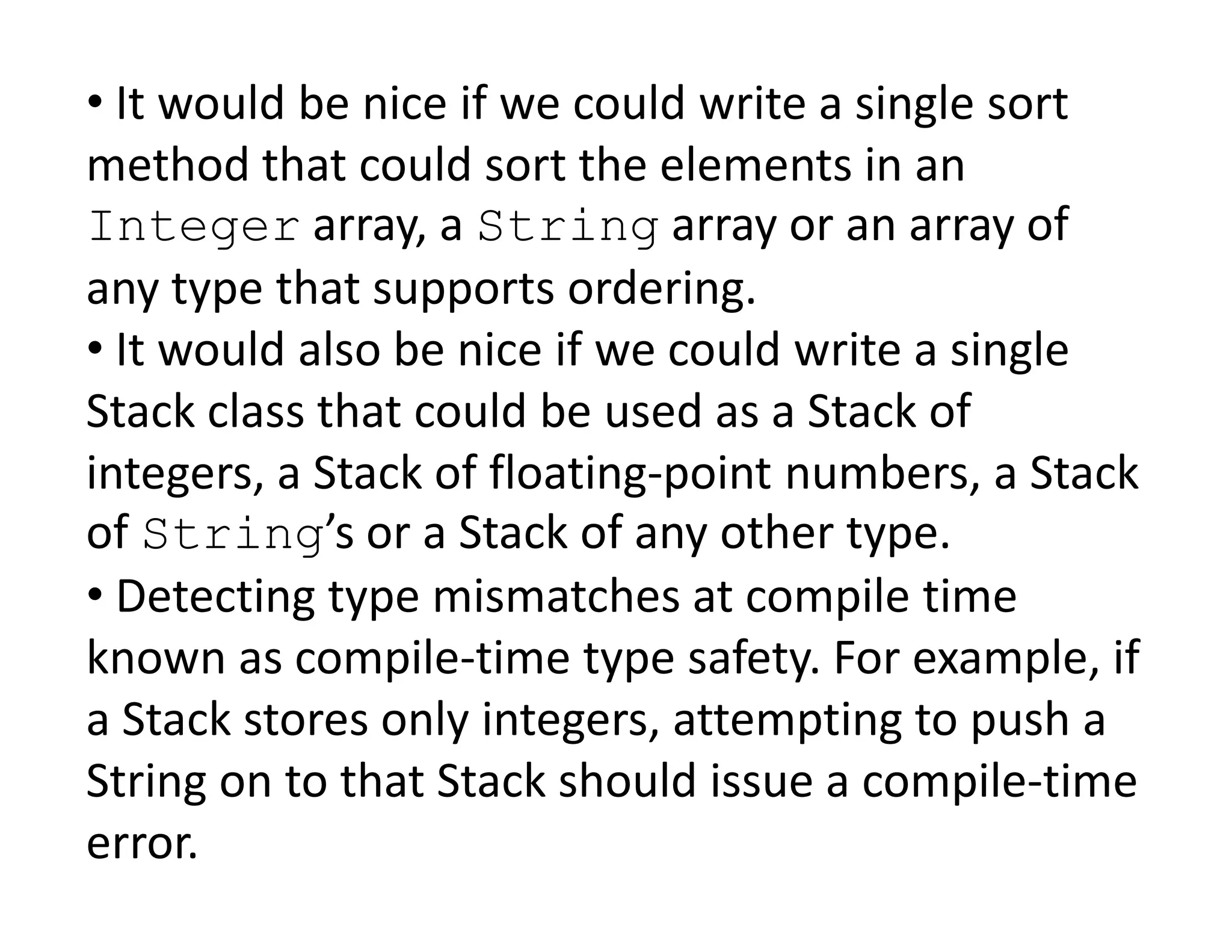 • It would be nice if we could write a single sort
method that could sort the elements in an
Integer array, a String array or an array of
any type that supports ordering.
• It would also be nice if we could write a single
Stack class that could be used as a Stack of
integers, a Stack of floating-point numbers, a Stack
integers, a Stack of floating-point numbers, a Stack
of String’s or a Stack of any other type.
• Detecting type mismatches at compile time
known as compile-time type safety. For example, if
a Stack stores only integers, attempting to push a
String on to that Stack should issue a compile-time
error.
 