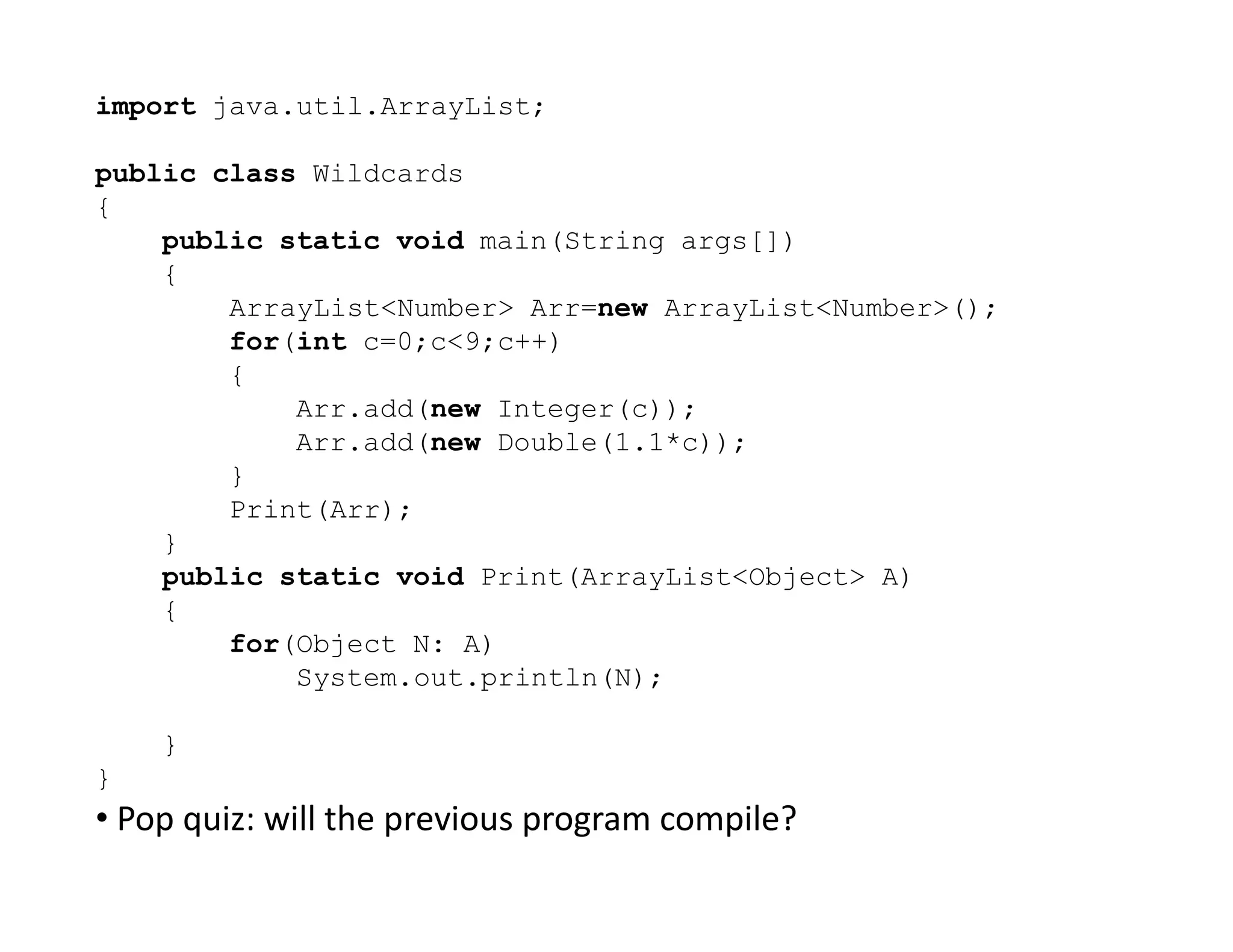 import java.util.ArrayList;
public class Wildcards
{
public static void main(String args[])
{
ArrayList<Number> Arr=new ArrayList<Number>();
for(int c=0;c<9;c++)
{
Arr.add(new Integer(c));
Arr.add(new Double(1.1*c));
}
}
Print(Arr);
}
public static void Print(ArrayList<Object> A)
{
for(Object N: A)
System.out.println(N);
}
}
• Pop quiz: will the previous program compile?
 