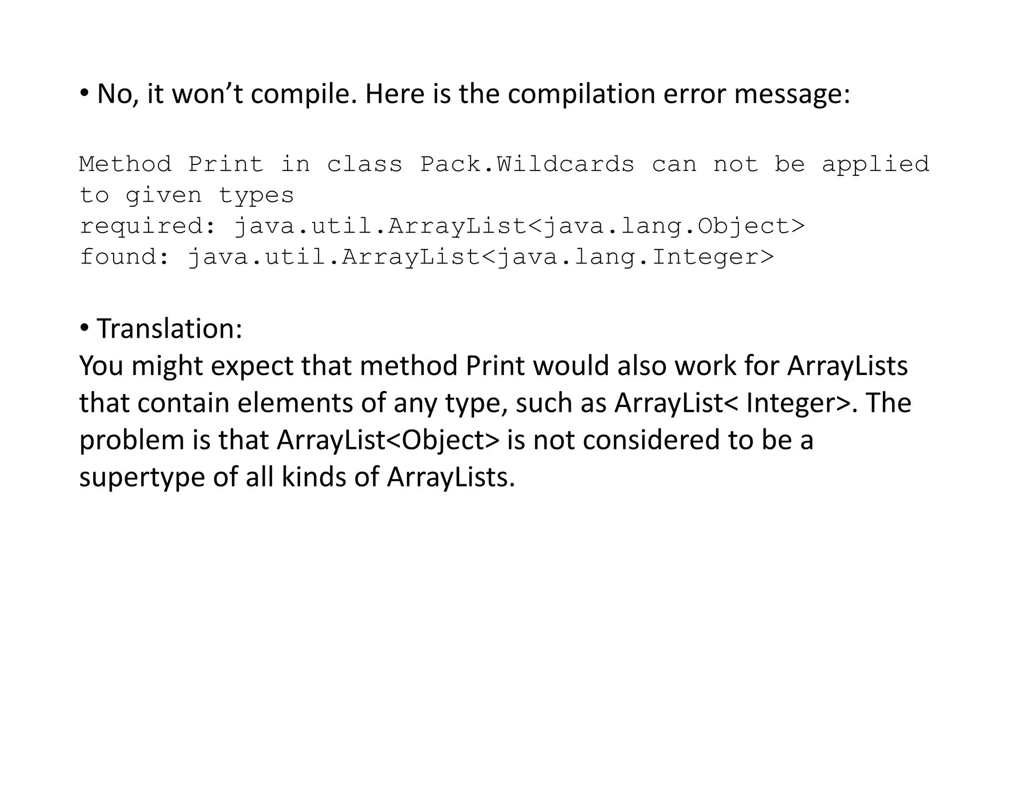 • No, it won’t compile. Here is the compilation error message:
Method Print in class Pack.Wildcards can not be applied
to given types
required: java.util.ArrayList<java.lang.Object>
found: java.util.ArrayList<java.lang.Integer>
• Translation:
You might expect that method Print would also work for ArrayLists
that contain elements of any type, such as ArrayList< Integer>. The
that contain elements of any type, such as ArrayList< Integer>. The
problem is that ArrayList<Object> is not considered to be a
supertype of all kinds of ArrayLists.
 