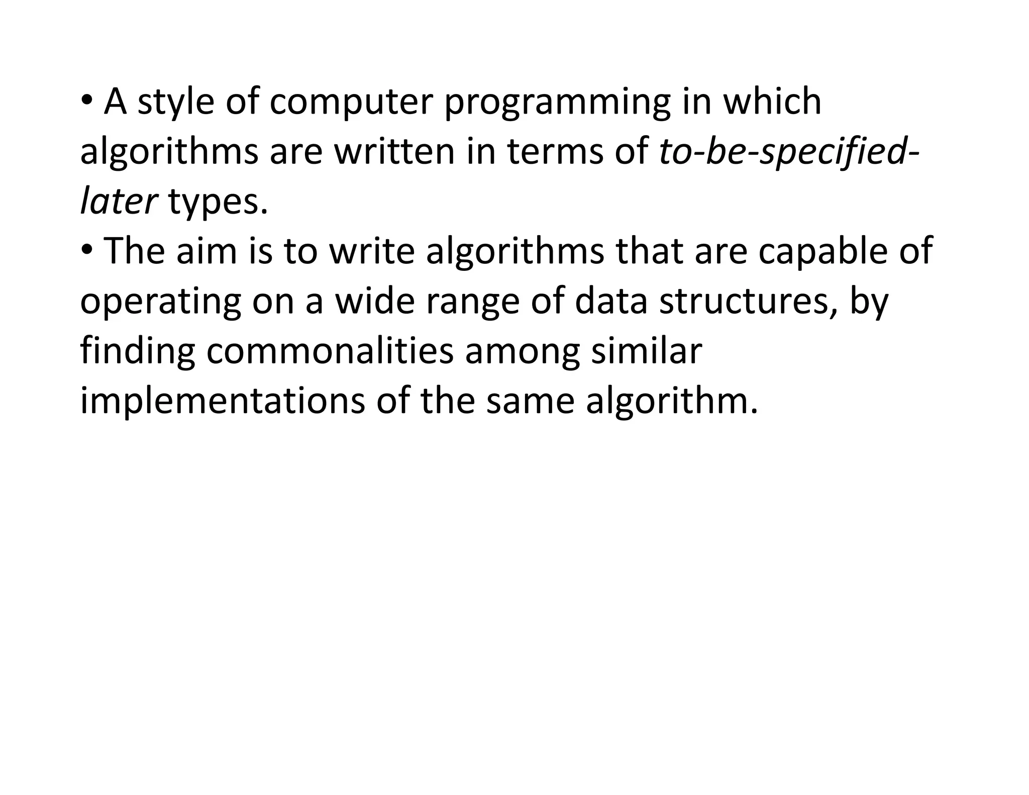 • A style of computer programming in which
algorithms are written in terms of to-be-specified-
later types.
• The aim is to write algorithms that are capable of
operating on a wide range of data structures, by
finding commonalities among similar
implementations of the same algorithm.
implementations of the same algorithm.
 