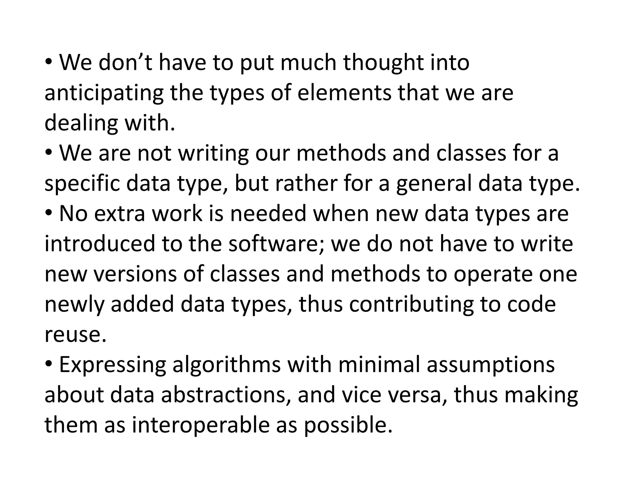• We don’t have to put much thought into
anticipating the types of elements that we are
dealing with.
• We are not writing our methods and classes for a
specific data type, but rather for a general data type.
• No extra work is needed when new data types are
introduced to the software; we do not have to write
introduced to the software; we do not have to write
new versions of classes and methods to operate one
newly added data types, thus contributing to code
reuse.
• Expressing algorithms with minimal assumptions
about data abstractions, and vice versa, thus making
them as interoperable as possible.
 