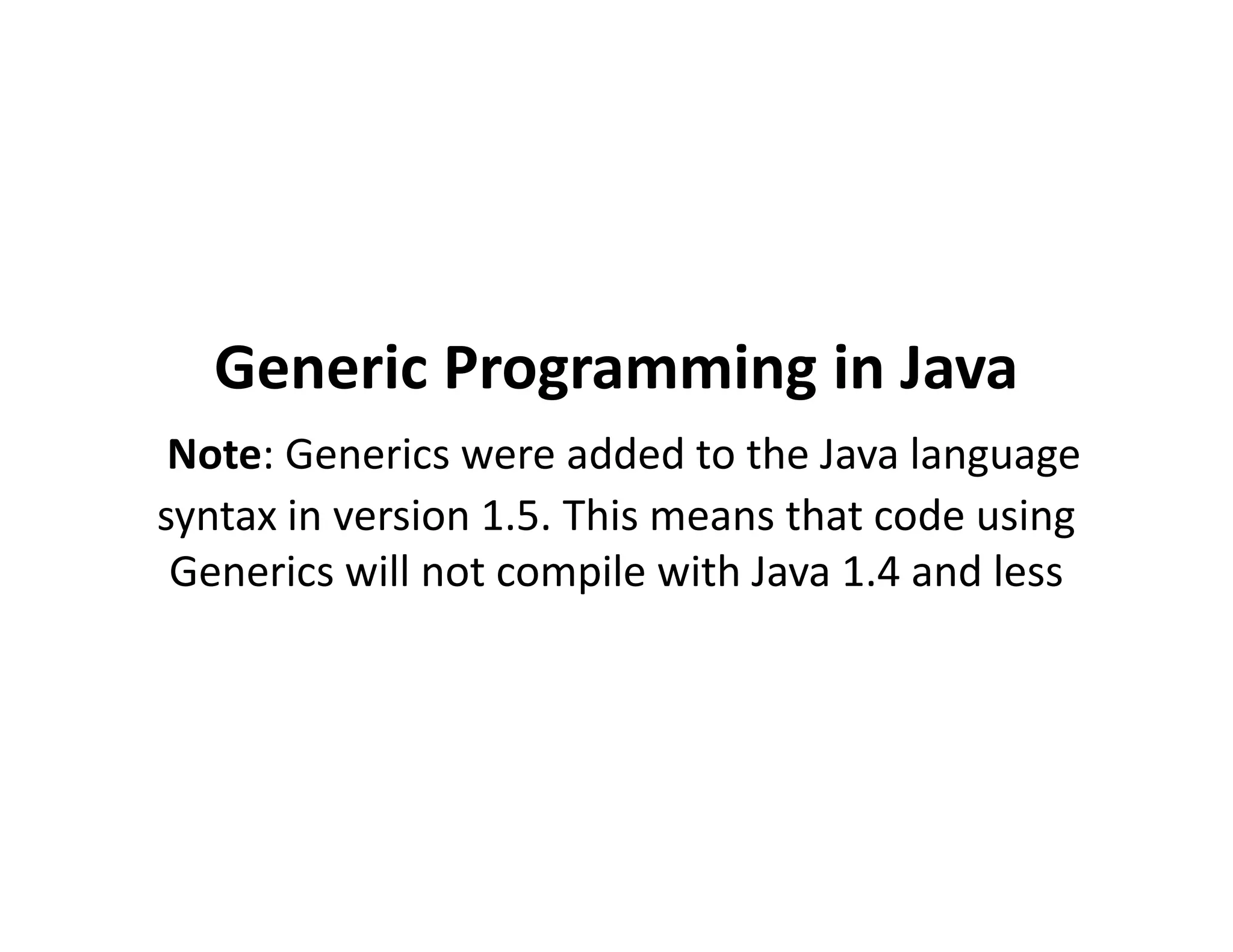 Generic Programming in Java
Note: Generics were added to the Java language
Note: Generics were added to the Java language
syntax in version 1.5. This means that code using
Generics will not compile with Java 1.4 and less
 