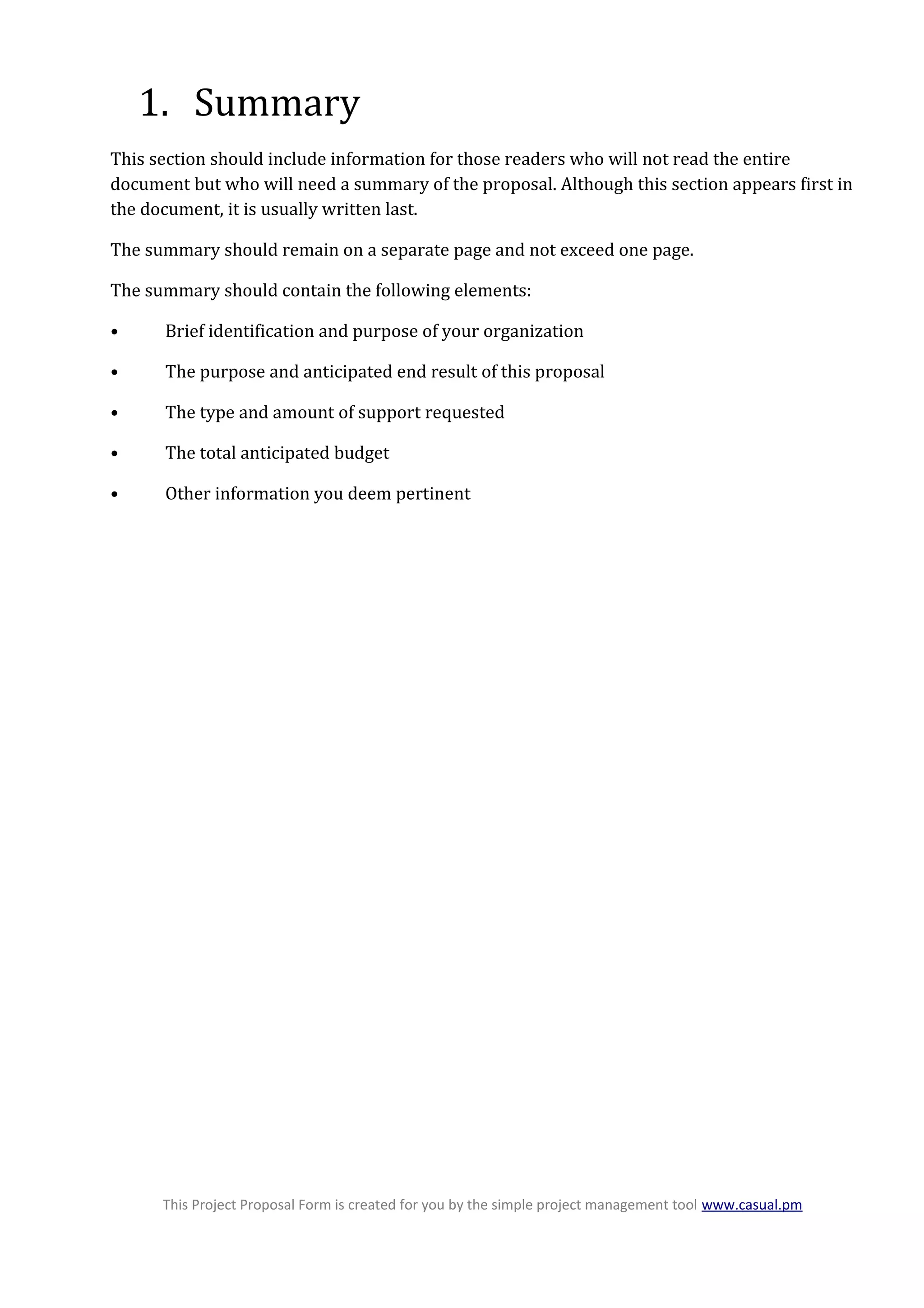 1. Summary
This section should include information for those readers who will not read the entire
document but who will need a summary of the proposal. Although this section appears first in
the document, it is usually written last.
The summary should remain on a separate page and not exceed one page.
The summary should contain the following elements:
• Brief identification and purpose of your organization
• The purpose and anticipated end result of this proposal
• The type and amount of support requested
• The total anticipated budget
• Other information you deem pertinent
This Project Proposal Form is created for you by the simple project management tool www.casual.pm
 
