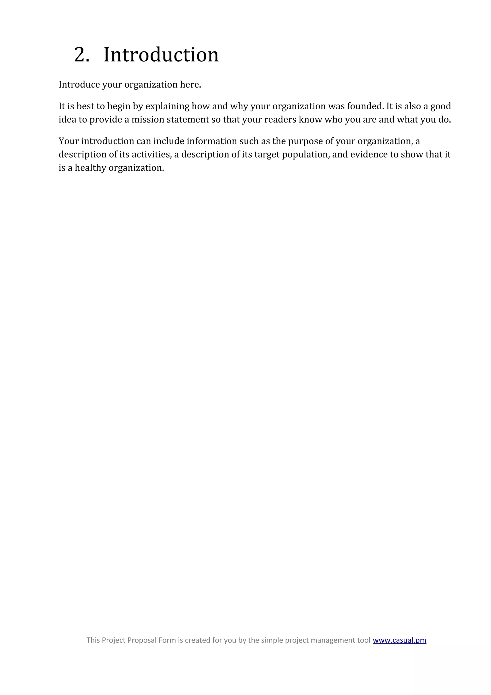 2. Introduction
Introduce your organization here.
It is best to begin by explaining how and why your organization was founded. It is also a good
idea to provide a mission statement so that your readers know who you are and what you do.
Your introduction can include information such as the purpose of your organization, a
description of its activities, a description of its target population, and evidence to show that it
is a healthy organization.
This Project Proposal Form is created for you by the simple project management tool www.casual.pm
 