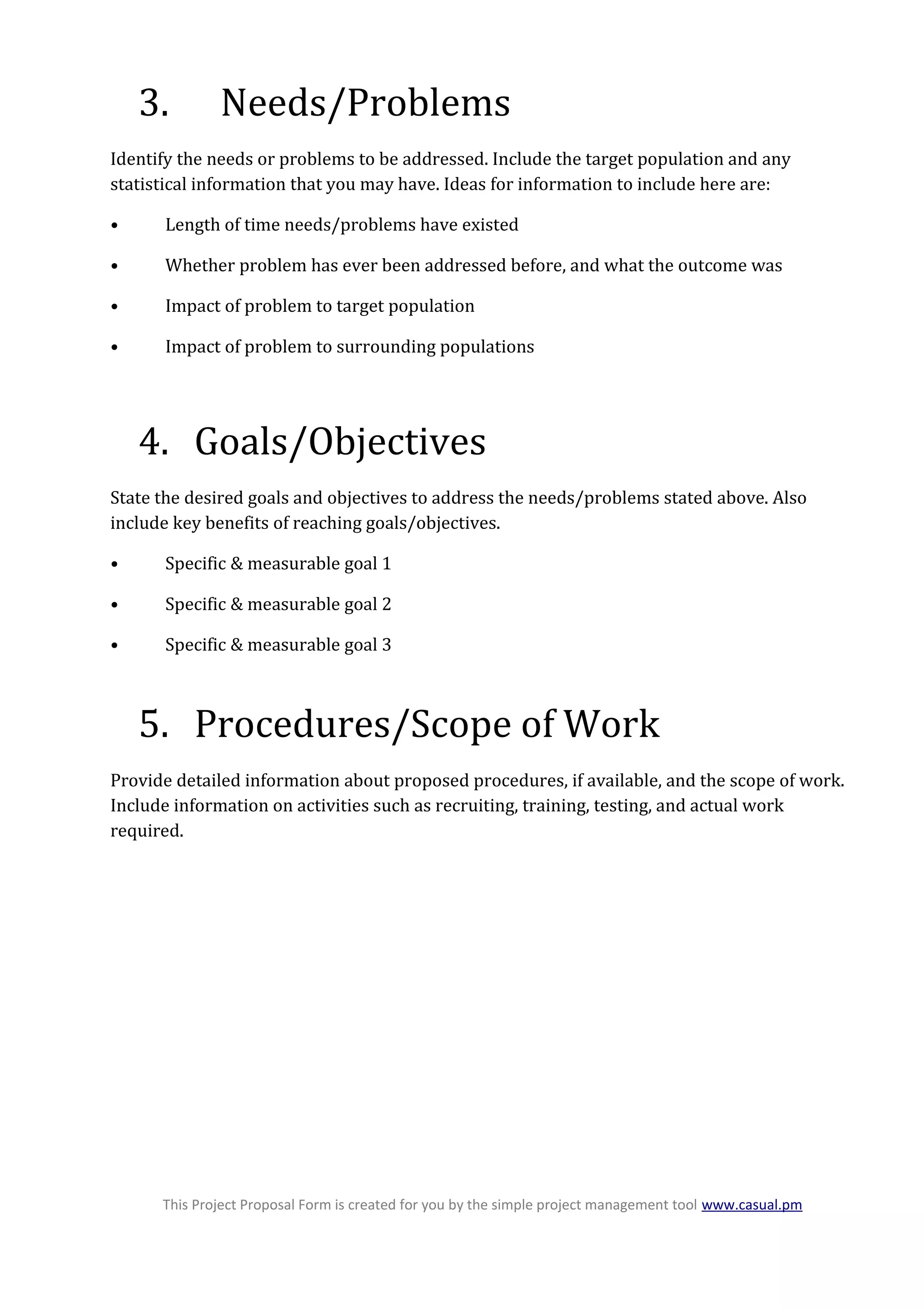 3. Needs/Problems
Identify the needs or problems to be addressed. Include the target population and any
statistical information that you may have. Ideas for information to include here are:
• Length of time needs/problems have existed
• Whether problem has ever been addressed before, and what the outcome was
• Impact of problem to target population
• Impact of problem to surrounding populations
4. Goals/Objectives
State the desired goals and objectives to address the needs/problems stated above. Also
include key benefits of reaching goals/objectives.
• Specific & measurable goal 1
• Specific & measurable goal 2
• Specific & measurable goal 3
5. Procedures/Scope of Work
Provide detailed information about proposed procedures, if available, and the scope of work.
Include information on activities such as recruiting, training, testing, and actual work
required.
This Project Proposal Form is created for you by the simple project management tool www.casual.pm
 
