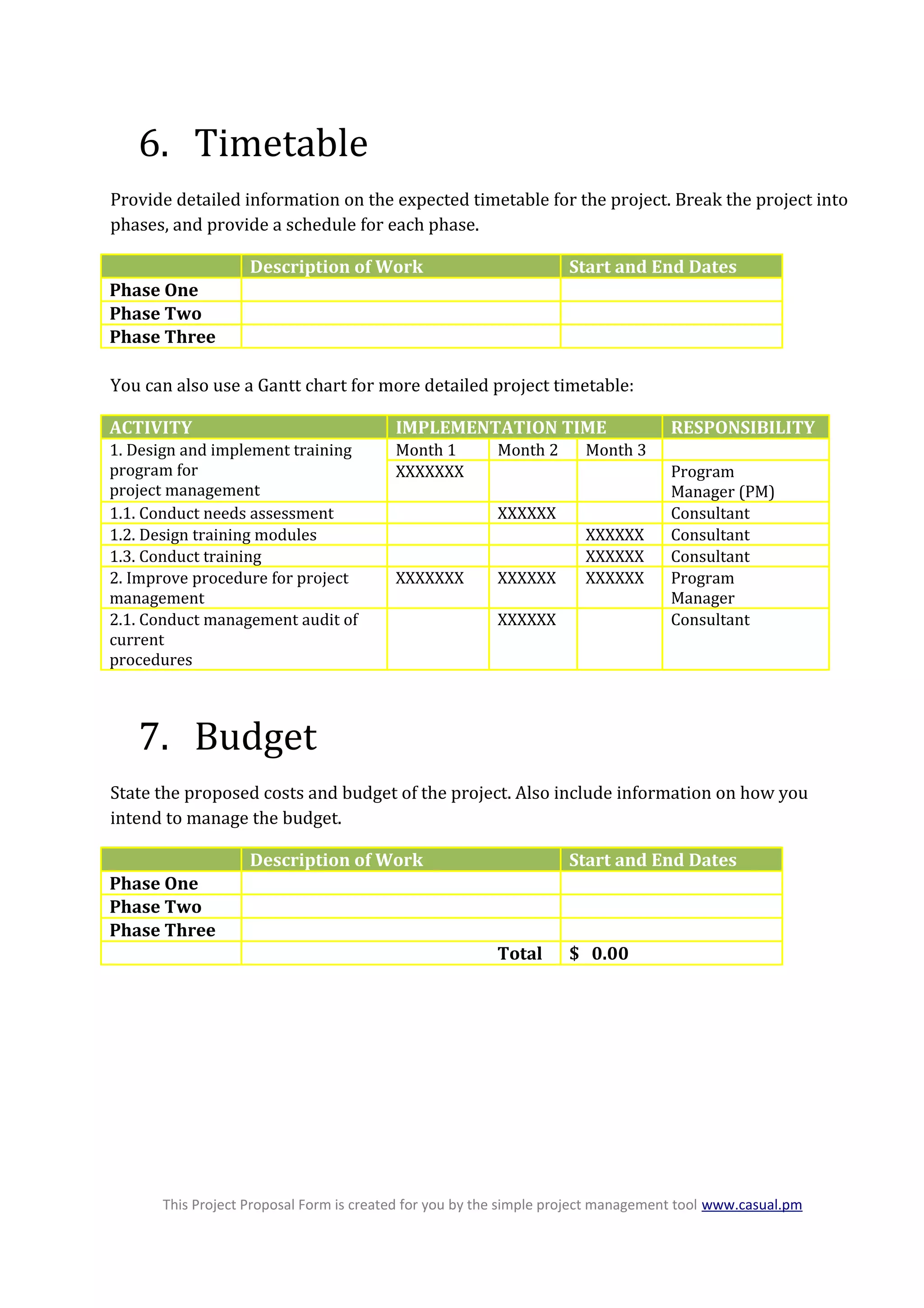 6. Timetable
Provide detailed information on the expected timetable for the project. Break the project into
phases, and provide a schedule for each phase.
Description of Work Start and End Dates
Phase One
Phase Two
Phase Three
You can also use a Gantt chart for more detailed project timetable:
ACTIVITY IMPLEMENTATION TIME RESPONSIBILITY
1. Design and implement training
program for
project management
Month 1 Month 2 Month 3
XXXXXXX Program
Manager (PM)
1.1. Conduct needs assessment XXXXXX Consultant
1.2. Design training modules XXXXXX Consultant
1.3. Conduct training XXXXXX Consultant
2. Improve procedure for project
management
XXXXXXX XXXXXX XXXXXX Program
Manager
2.1. Conduct management audit of
current
procedures
XXXXXX Consultant
7. Budget
State the proposed costs and budget of the project. Also include information on how you
intend to manage the budget.
Description of Work Start and End Dates
Phase One
Phase Two
Phase Three
Total $ 0.00
This Project Proposal Form is created for you by the simple project management tool www.casual.pm
 