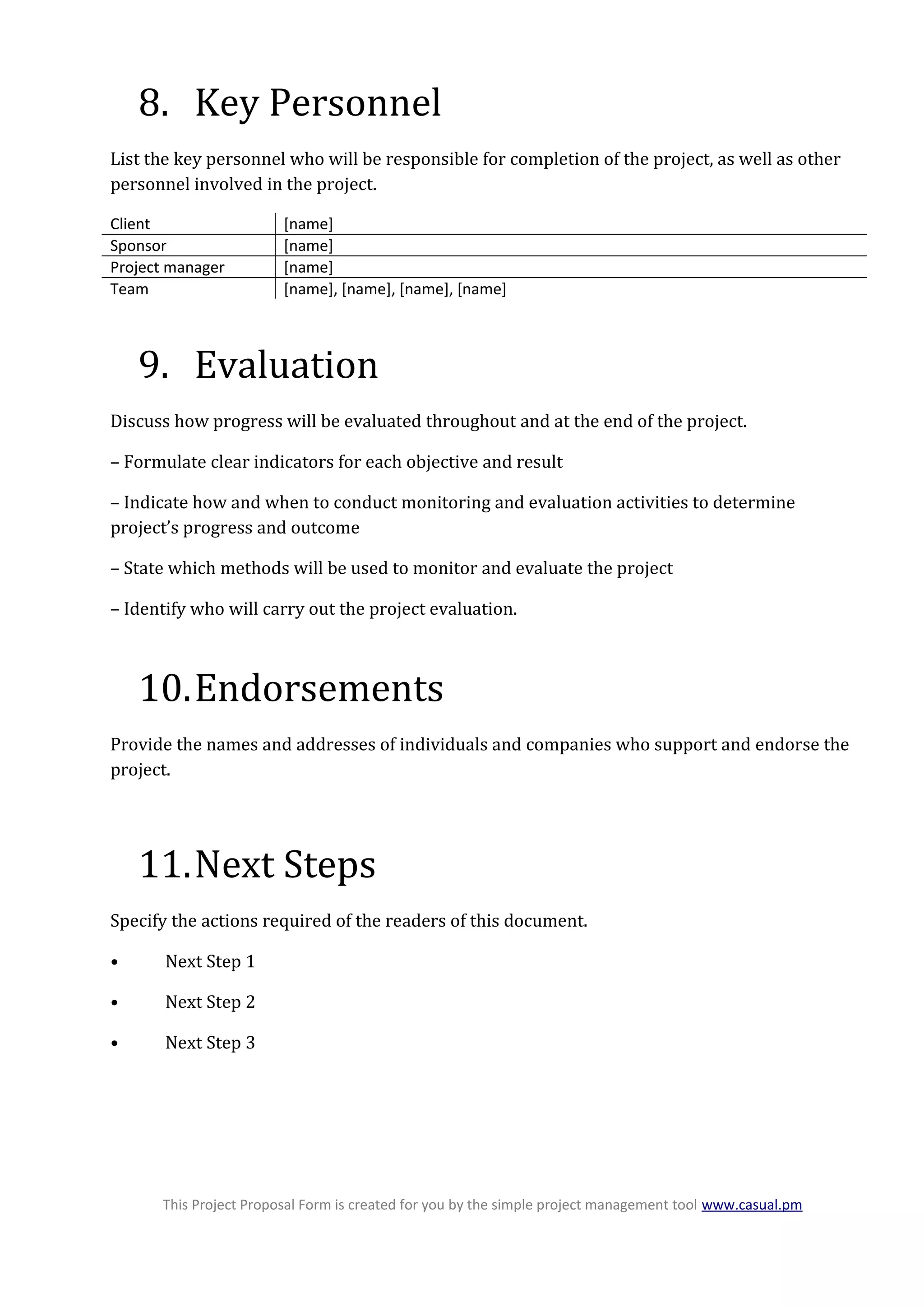 8. Key Personnel
List the key personnel who will be responsible for completion of the project, as well as other
personnel involved in the project.
Client [name]
Sponsor [name]
Project manager [name]
Team [name], [name], [name], [name]
9. Evaluation
Discuss how progress will be evaluated throughout and at the end of the project.
– Formulate clear indicators for each objective and result
– Indicate how and when to conduct monitoring and evaluation activities to determine
project’s progress and outcome
– State which methods will be used to monitor and evaluate the project
– Identify who will carry out the project evaluation.
10.Endorsements
Provide the names and addresses of individuals and companies who support and endorse the
project.
11.Next Steps
Specify the actions required of the readers of this document.
• Next Step 1
• Next Step 2
• Next Step 3
This Project Proposal Form is created for you by the simple project management tool www.casual.pm
 
