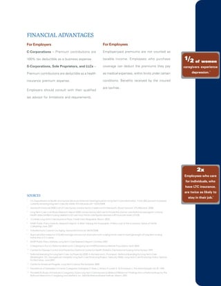 FINANCIAL ADVANTAGES
For Employers                                                                    For Employees

C-Corporations – Premium contributions are                                       Employer-paid premiums are not counted as

100% tax deductible as a business expense.                                       taxable income. Employees who purchase                              1/2 of     women
S-Corporations, Sole Proprietors, and LLCs –                                     coverage can deduct the premiums they pay                           caregivers experience
                                                                                                                                                          depression.
                                                                                                                                                                      13
Premium contributions are deductible as a health                                 as medical expenses, within limits under certain

insurance premium expense.                                                       conditions. Benefits received by the insured

                                                                                 are tax-free.
Employers should consult with their qualified

tax advisor for limitations and requirements.




                                                                                                                                                             2x
                                                                                                                                                     Employees who care
                                                                                                                                                      for individuals, who
                                                                                                                                                      have LTC insurance,
                                                                                                                                                     are twice as likely to
SOURCES
                                                                                                                                                       stay in their job.
                                                                                                                                                                           14

1
     U.S. Department of Health and Human Services. National Clearinghouse for Long Term Care Information.“Forty (40) percent of people
     currently receiving long-term care are adults 18 to 64 years old.” 10/22/2008.
2
     Genworth Financial 2008 Cost of Care Survey conducted by CareScout for Genworth. (Exact amount: $76,460) April, 2008.
3
     Long Term Care Cost Study, Research Report 2008 conducted by LifeCare for Prudential. (Home care National average for a home
     health aide/certified nursing assistant is $21 per hour. Home care figures assumes a 40 hours per week.) 07/08.
4
     Consider Long Term Care Insurance Plans. Credit Union Magazine. March, 2003.
5
     AARP Public Policy Institute, Research Report, In Brief: Valuing the Invaluable: A New Look at the Economic Value of Family
     Caregiving. June, 2007
6
     A Workforce to Care for Our Aging. Genworth Financial. 04/29/2008.
7
     Approximation based on $76,460 average annual cost of private-room nursing home care for average length of long-term nursing
     home stay of 21/2 years.
8
     AARP Public Policy Institute. Long Term Care Research Report. October, 2007.
9
     Caregiving in the U.S. National Alliance for Caregiving and AARP funded by MetLife Foundation. April, 2004.
                                                                     ,
10
     Centers for Disease Control and Prevention,National Center for Health Statistics. The National Nursing Home Survey. 1999.
11
     National Spending for Long Term Care, by Payer [in] 2005. H. Komisar and L. Thompson, National Spending for Long Term Care
     (Washington, DC: Georgetown University Long Term Care Financing Project, February 2006). Long Term Care Financing: Policy Options
     for the Furtue, June 2007.
12
     Center for American Progress, Long Term Care by the Numbers, 2008.
13
     Prevalence of Depression in Family Caregivers. Gallagher, D. Rose, J., Rivera, P Lovett, S., & Thompson, L. The Gerontologist. Vol. 29. 1989.
                                                                                    .,
14
     The MetLife Study of Employed Caregivers: Does Long Term Care Insurance Make a Difference? Findings from a National Study by the
     National Alliance for Caregiving and LifePlans, Inc. MetLife Mature Market Institute. March, 2001.
 