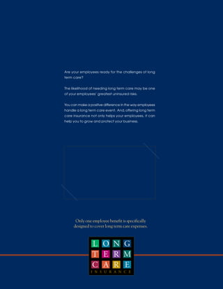 Are your employees ready for the challenges of long
term care?


The likelihood of needing long term care may be one
of your employees’ greatest uninsured risks.


You can make a positive difference in the way employees
handle a long term care event. And, offering long term
care insurance not only helps your employees, it can
help you to grow and protect your business.




      Only one employee benefit is specifically
     designed to cover long term care expenses.



                L O N G
                T E R M
                C A R E
                I N S U R A N C E
 