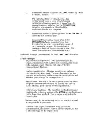 C.     Increase the number of visitors to XXXXX Avenue by 10% in
                   the next 12 months.

                   This will take a little work to get going. It is
                   not that people need to know about shopping,
                   but that the shopping experience is a good one. An
                   increase is visitors will show that the XXXXXXXXXX
                   Marathon is helping them. This should be
                   implemented in the next two years.

            D.     Increase the amount of money given to the XXXXX XXXXX
                   charity by 20% from last year.

                   Increasing the amount of money given to the
                   XXXXXXXXXX charity is a priority, but it is
                   dependent on the other communication goals. If
                   participation increases as does participating
                   businesses, there will be more money to give. This
                   should be implemented in the next two years.

11.   Additional Strategic considerations for the XXXXXXXXXX Marathon

      Action Strategies
            Organizational Performance – The performance of the
            organization is important, but it is not something that needs
            to be highlighted yet. This is a bad strategy for the
            organization at this time.

            Audience participation – This is a marathon, so audience
            participation is a key aspect. The marathon needs not just
            runners, but volunteers and businesses to participate as well.
            This is a good strategy for the organization.

            Special event – Not only is the race a special event, but there
            are plenty of other opportunities for putting on a special
            event. This is a good strategy for the organization.

            Alliances and Coalitions – The marathon needs alliances and
            coalitions, be it donors, sponsors, the XXXXX Avenue businesses,
            or the three cities involved. This is a good strategy for the
            organization.

            Sponsorships – Sponsors are very important so this is a good
            strategy for the organization.

            Activism – The organization is not using persuasive
            communication, and doesn’t want to alienate anyone, so this
            is a bad strategy for the organization.
 