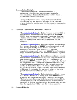 Communication Strategies
          Newsworthy information – The marathon itself is a
          newsworthy event, but there are other opportunities for
          stories relating to the marathon to be news worthy. This is a
          good strategy for the organization.

            Transparent communication - Transparent communication is
            always a plus, but it is not really necessary for the marathon.
            A good strategy for building trust with the people the organization
            deals with.


13.   Evaluation Techniques for the Business Objectives

            The evaluation technique for the first business objective which is
            to increase the number of runners participating in the XXXXX
            XXXXX Marathon is a simple quantitative evaluation. If we have
            1000 new runners, which would be 20% of the 5000 participants
            that took part last year, the organization will have met the
            objective.

            The evaluation technique for the second business objective which
            is to increase the number of XXXXX Avenue Businesses involved
            with the organization by 20 over the next year is also a
            quantitative technique. If the XXXXXXXXXX Marathon
            organization can persuade twenty new XXXXX Avenue businesses
            to get involved they will have met their second business objective.

            The evaluation technique for the third business objective which is
            to increase the number of visitors to XXXXX Avenue by 10% in the
            next12 months will be a bit more difficult. I would survey the
            businesses on XXXXX Avenue to find out how many sales they had
            for the previous year. I would then ask those businesses to keep
            track of how many sales they had for this year and compare the
            results. If the numbers show a 10% increase in the number of
            patrons who completed a transaction, then the business objective
            will be met. By continuing this survey over a three to four year
            period, the results should become more accurate.

            The evaluation technique for the fourth business objective which
            is to increase the amount of money given to the XXXXXXXXXX
            charity by 20% from last year is, again, a quantitative technique.
            The total amount of money given last year can be compared to the
            amount given this year, and once adjusted for inflation, can be
            measured. If the final sum for this year is 20% more than last year,
            then the organization will have met this business objective.

14.   Estimated Timeline
 