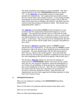 The goals should be put in place as soon as possible. The three
            mayors kicked of the 2007 XXXXXXXXXX Marathon on March
            13th, so the objective of persuading runners to participate
            should start immediately. The organization has already started
            the new runner diary and training sessions. As for getting notable
            participants on local non-sports media, it takes a bit of time for
            some of the interviews to happen, the athletes’ schedules must be
            collected and then producers should be called. This should start
            happening before April 1st.


            The objective of persuading XXXXX Avenue businesses to get
            involved with the organization should also happen as soon as
            possible. The organization should come to a decision on some
            XXXXX Avenue historical dates to target for events, as well as find
            out which businesses are near certain mile markers of the race by
            April 1st at the latest. The events need to be scheduled by the first
            week in April so there will be ample time to prepare and publicize
            the events.

            The business objective regarding visitors to XXXXX Avenue
            should also start immediately. It will take time for XXXXX Avenue
            business to collect the data so they should be given as much time
            as possible. The data should begin with the first fiscal quarter
            after the race, which is the fourth quarter. Once that data has
            been collected, the businesses should be reminded to keep track of
            the sales beginning in the fourth fiscal quarter which starts July 1.

            The business objective which is to increase the amount of
            money given to XXXXXXXXXX Charity can be put off for a until
            after the race, but sponsors should be contacted immediately to
            see if there are possibilities of them paying for sponsorships of
            the events leading up to the race. Once the race is finished and
            the money from the entry fees calculated, the actual percent
            increase or decrease should be evident. From that data, the
            organization can start more aggressively finding sponsors to help
            next year’s lead in events.

15.   Anticipated Resources

      There are six employees working at the XXXXXXXXXX Marathon
      organization

      There are the three city sponsors and the mayors from those cities

      There are two title sponsors

      There are three presenting sponsors
 