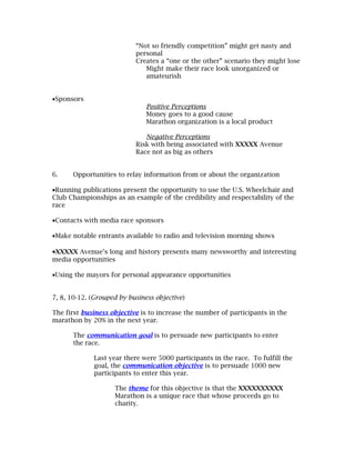 “Not so friendly competition” might get nasty and
                           personal
                           Creates a “one or the other” scenario they might lose
                              Might make their race look unorganized or
                              amateurish


•Sponsors
                               Positive Perceptions
                               Money goes to a good cause
                               Marathon organization is a local product

                              Negative Perceptions
                           Risk with being associated with XXXXX Avenue
                           Race not as big as others


6.    Opportunities to relay information from or about the organization

•Running publications present the opportunity to use the U.S. Wheelchair and
Club Championships as an example of the credibility and respectability of the
race

•Contacts with media race sponsors

•Make notable entrants available to radio and television morning shows

•XXXXX Avenue’s long and history presents many newsworthy and interesting
media opportunities

•Using the mayors for personal appearance opportunities


7, 8, 10-12. (Grouped by business objective)

The first business objective is to increase the number of participants in the
marathon by 20% in the next year.

      The communication goal is to persuade new participants to enter
      the race.

             Last year there were 5000 participants in the race. To fulfill the
             goal, the communication objective is to persuade 1000 new
             participants to enter this year.

                    The theme for this objective is that the XXXXXXXXXX
                    Marathon is a unique race that whose proceeds go to
                    charity.
 