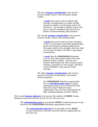 The first strategic consideration is the need to
                         increase media contact with non-sports media
                         outlets.

                               A tactic that can be used to address this
                               strategic consideration is to make notable
                               entrants available to local media outlets for
                               interviews. An example would be to have last
                               year’s women’s champion interviewed on a
                               female oriented morning radio program.

                         The second strategic consideration is the need to
                         increase media contact with running media.

                               A tactic that can be used is to have members
                               of the U.S. Wheelchair and Club Championship
                               teams be featured in running publications.
                               The angle could be the struggles they have had
                               to overcome in order to be able to participate
                               in marathons.

                               A tactic that the XXXXXXXXXX Marathon
                               uses is a first time runner’s diary that they
                               publish on their website. This lets new
                               runners understand that their anxieties about
                               running a marathon are not unique, and these
                               worries shouldn’t stop someone from
                               entering.

                         The third strategic consideration is the need to
                         increase awareness of marathon’s year-round
                         fitness programs.

                               The XXXXXXXXXX Marathon organization
                               uses a controlled media tactic by giving
                               training tip articles on its website from the
                               University Sports Medical Center.
                               Additionally, they also have information on
                               their training programs on their website.

The second business objective is to increase the number of XXXXX Avenue
Businesses involved with the race by 20 over the next year.

      The communication goal is to persuade XXXXX Avenue businesses to get
      involved with XXXXXXXXXX Marathon organization events.

            The communication objective is to persuade twenty XXXXX
            Avenue businesses to become involved with the organization in
            the next year.
 