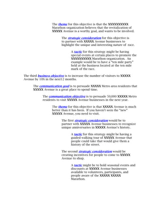 The theme for this objective is that the XXXXXXXXXX
                   Marathon organization believes that the revitalization of
                   XXXXX Avenue is a worthy goal, and wants to be involved.

                          The strategic consideration for this objective is
                          to partner with XXXXX Avenue businesses to
                          highlight the unique and interesting nature of race.

                                 A tactic for this strategy might be having
                                 special events at certain places to promote the
                                 XXXXXXXXXX Marathon organization. An
                                 example would be to have a “ten mile party”
                                 held at the business located at the ten mile
                                 mark of the race.

The third business objective is to increase the number of visitors to XXXXX
Avenue by 10% in the next12 months.

      The communication goal is to persuade XXXXX Metro area residents that
      XXXXX Avenue is a great place to spend time.

             The communication objective is to persuade 50,000 XXXXX Metro
             residents to visit XXXXX Avenue businesses in the next year.

                   The theme for this objective is that XXXXX Avenue is much
                   better than it has been. If you haven’t seen the “new”
                   XXXXX Avenue, you need to visit.

                          The first strategic consideration would be to
                          partner with XXXXX Avenue businesses to recognize
                          unique anniversaries in XXXXX Avenue's history.

                                 A tactic for this strategy might be having a
                                 guided walking tour of XXXXX Avenue that
                                 people could take that would give them a
                                 history of the street.

                          The second strategic consideration would be
                          creating incentives for people to come to XXXXX
                          Avenue to shop.

                                 A tactic might be to hold seasonal events and
                                 discounts at XXXXX Avenue businesses
                                 available to volunteers, participants, and
                                 people aware of the XXXXX XXXXX
                                 Marathon.
 