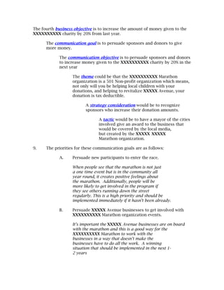 The fourth business objective is to increase the amount of money given to the
XXXXXXXXXX charity by 20% from last year.

      The communication goal is to persuade sponsors and donors to give
      more money.

             The communication objective is to persuade sponsors and donors
             to increase money given to the XXXXXXXXXX charity by 20% in the
             next year

                   The theme could be that the XXXXXXXXXX Marathon
                   organization is a 501 Non-profit organization which means,
                   not only will you be helping local children with your
                   donations, and helping to revitalize XXXXX Avenue, your
                   donation is tax deductible.

                          A strategy consideration would be to recognize
                          sponsors who increase their donation amounts.

                                 A tactic would be to have a mayor of the cities
                                 involved give an award to the business that
                                 would be covered by the local media,
                                 but created by the XXXXX XXXXX
                                 Marathon organization.

9.    The priorities for these communication goals are as follows:

             A.    Persuade new participants to enter the race.

                   When people see that the marathon is not just
                   a one time event but is in the community all
                   year round, it creates positive feelings about
                   the marathon. Additionally, people will be
                   more likely to get involved in the program if
                   they see others running down the street
                   regularly. This is a high priority and should be
                   implemented immediately if it hasn’t been already.

             B.    Persuade XXXXX Avenue businesses to get involved with
                   XXXXXXXXXX Marathon organization events.

                   It’s important the XXXXX Avenue businesses are on board
                   with the marathon and this is a good way for the
                   XXXXXXXXXX Marathon to work with the
                   businesses in a way that doesn’t make the
                   businesses have to do all the work. A winning
                   situation that should be implemented in the next 1-
                   2 years
 