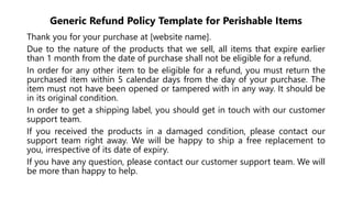 Generic Refund Policy Template for Perishable Items
Thank you for your purchase at [website name].
Due to the nature of the products that we sell, all items that expire earlier
than 1 month from the date of purchase shall not be eligible for a refund.
In order for any other item to be eligible for a refund, you must return the
purchased item within 5 calendar days from the day of your purchase. The
item must not have been opened or tampered with in any way. It should be
in its original condition.
In order to get a shipping label, you should get in touch with our customer
support team.
If you received the products in a damaged condition, please contact our
support team right away. We will be happy to ship a free replacement to
you, irrespective of its date of expiry.
If you have any question, please contact our customer support team. We will
be more than happy to help.
 