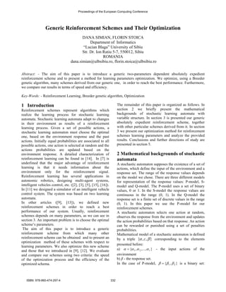 Proceedings of the European Computing Conference 
Generic Reinforcement Schemes and Their Optimization 
DANA SIMIAN, FLORIN STOICA 
Department of Informatics 
“Lucian Blaga” University of Sibiu 
Str. Dr. Ion Ratiu 5-7, 550012, Sibiu 
ROMANIA 
dana.simian@ulbsibiu.ro, florin.stoica@ulbsibiu.ro 
Abstract: - The aim of this paper is to introduce a generic two-parameters dependent absolutely expedient 
reinforcement scheme and to present a method for learning parameters optimization. We optimize, using a Breeder 
genetic algorithm, many schemes derived from our generic one, in order to reach the best performance. Furthermore, 
we compare our results in terms of speed and efficiency. 
Key-Words: - Reinforcement Learning, Breeder genetic algorithm, Optimization 
1 Introduction 
Reinforcement schemes represent algorithms which 
realize the learning process for stochastic learning 
automata. Stochastic learning automata adapt to changes 
in their environment as results of a reinforcement 
learning process. Given a set of possible actions, a 
stochastic learning automaton must choose the optimal 
one, based on the environment response and the past 
actions. Initially equal probabilities are associated to all 
possible actions, one action is selected at random and the 
actions probabilities are updated based on the 
environment response. A detailed characterization of 
reinforcement learning can be found in [14]. In [7] is 
underlined that the major advantage of reinforcement 
learning is that it needs information about the 
environment only for the reinforcement signal. 
Reinforcement learning has several applications in 
autonomic robotics, designing multi-agent systems, 
intelligent vehicles control, etc. ([2], [3], [5], [15], [16]). 
In [11] we designed a simulator of an intelligent vehicle 
control system. The system was based on two learning 
automata. 
In other articles ([9], [13]), we defined new 
reinforcement schemes in order to reach a best 
performance of our system. Usually, reinforcement 
schemes depends on many parameters, as we can see in 
section 3. An important problem is to choose the optimal 
scheme’s parameters. 
The aim of this paper is to introduce a generic 
reinforcement scheme from which many other 
reinforcement schems can be obtained and to present an 
optimization method of these schemes with respect to 
learning parameters. We also optimize this new scheme 
and those that we introduced in [9], [12]. We evaluate 
and compare our schemes using two criteria: the speed 
of the optimization process and the efficiency of the 
optimized schema. 
The remainder of this paper is organized as follows. In 
section 2 we briefly present the mathematical 
backgrounds of stochastic learning automata with 
variable structure. In section 3 is presented our generic 
absolutely expedient reinforcement scheme, together 
with other particular schemes derived from it. In section 
3 we present our optimization method for reinforcement 
schemes learning parameters and analyze the provided 
results. Conclusions and further directions of study are 
presented in section 5. 
2 Mathematical backgrounds of stochastic 
automata 
A stochastic automaton supposes the existence of a set of 
actions, which define the input of the environment and a 
response set. The range of the response values depends 
on the model we chose. There are three different models 
for representation of the response values: P-model, S-model 
and Q-model. The P-model uses a set of binary 
values, 0 or 1. In the S-model the response values are 
continuous in the range (0, 1). In the Q-model the 
response set is a finite set of discrete values in the range 
(0, 1). In this paper we use the P-model for our 
reinforcement schemes. 
A stochastic automaton selects one action at random, 
observes the response from the environment and updates 
the action probabilities based on that response. An action 
can be rewarded or punished using a set of penalties 
probabilities. 
Mathematical model of a stochastic automaton is defined 
by a triple {α , c,β } corresponding to the elements 
presented before: 
a) α ={α1 ,α 2 ,...,α r } - the input actions of the 
environment 
b) β - the response set. 
In the case of P-model, { 1 , 2} β = β β is a binary set: 
ISBN: 978-960-474-297-4 332 
 