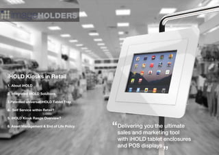 iHOLD Kiosks in Retail
1. About iHOLD
2. Integrated iHOLD Solutions
3.Patented universal iHOLD Tablet Tray
4. Self Service within Retail?
5. iHOLD Kiosk Range Overview?
6. Asset Management & End of Life Policy Delivering you the ultimate
sales and marketing tool
with iHOLD tablet enclosures
and POS displays
”
 