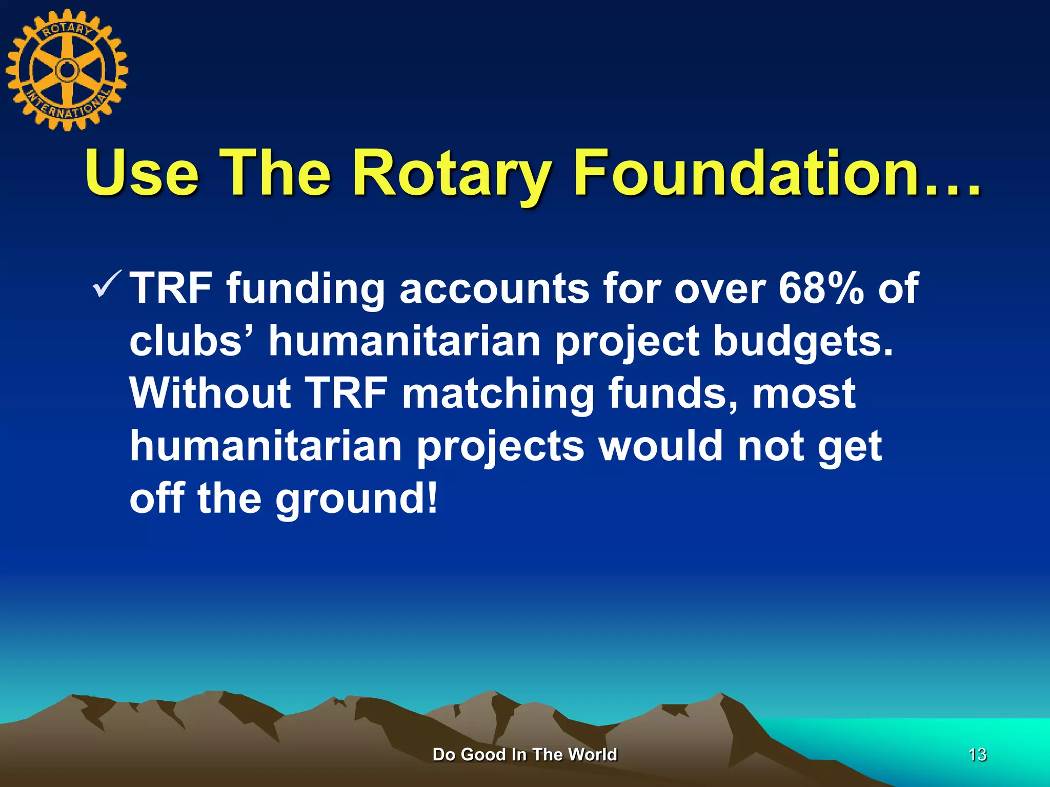 Use The Rotary Foundation…
Do Good In The World 13
TRF funding accounts for over 68% of
clubs’ humanitarian project budgets.
Without TRF matching funds, most
humanitarian projects would not get
off the ground!
 