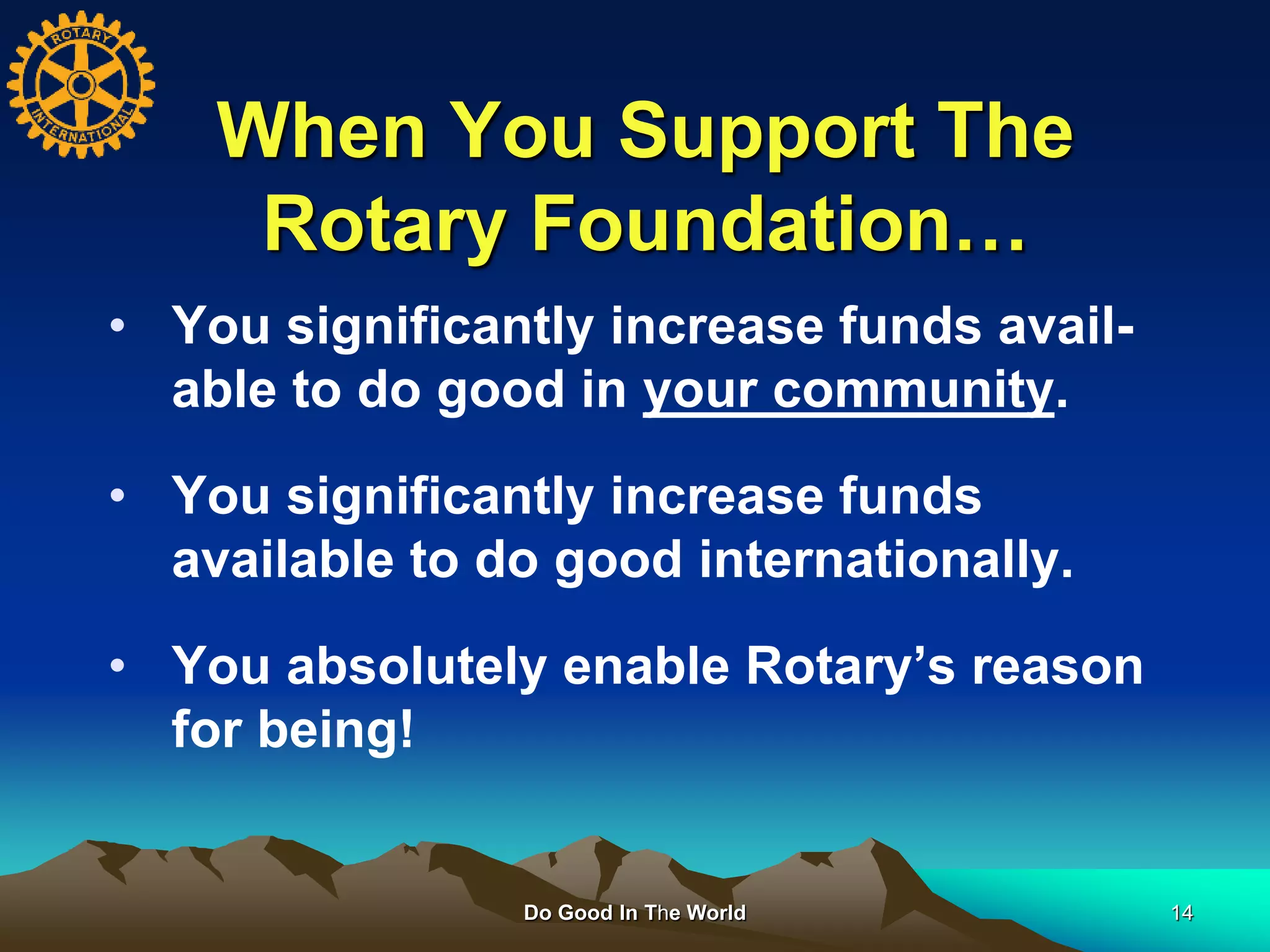 When You Support The
Rotary Foundation…
Do Good In The World 14
• You significantly increase funds avail-
able to do good in your community.
• You significantly increase funds
available to do good internationally.
• You absolutely enable Rotary’s reason
for being!
 