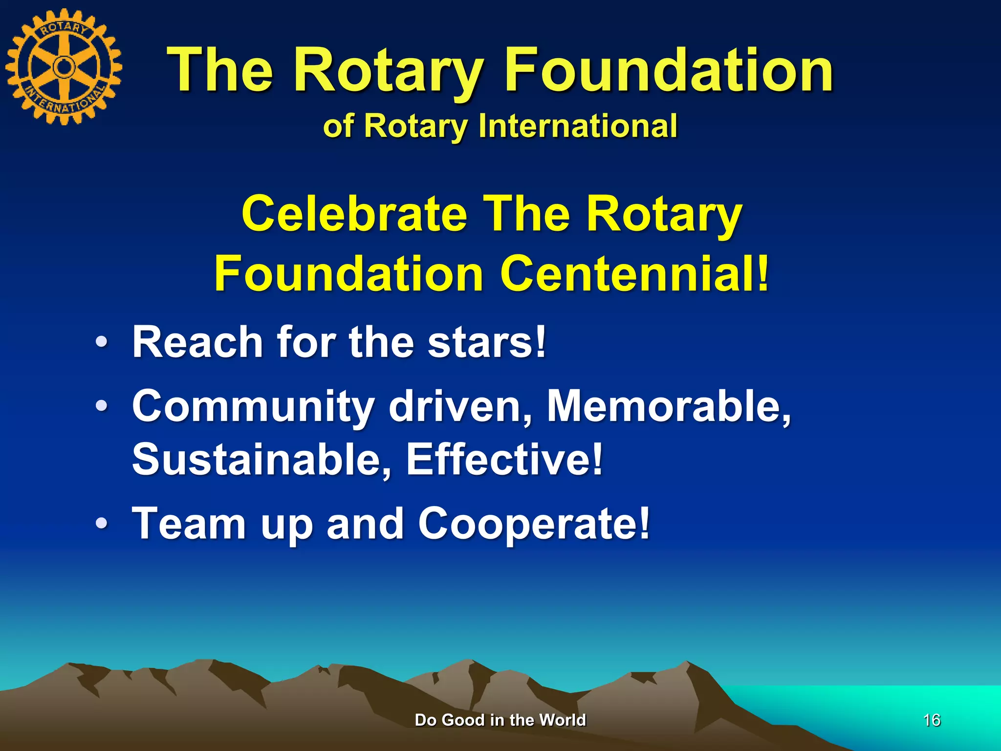 Do Good in the World 16
The Rotary Foundation
of Rotary International
• Reach for the stars!
• Community driven, Memorable,
Sustainable, Effective!
• Team up and Cooperate!
Celebrate The Rotary
Foundation Centennial!
 