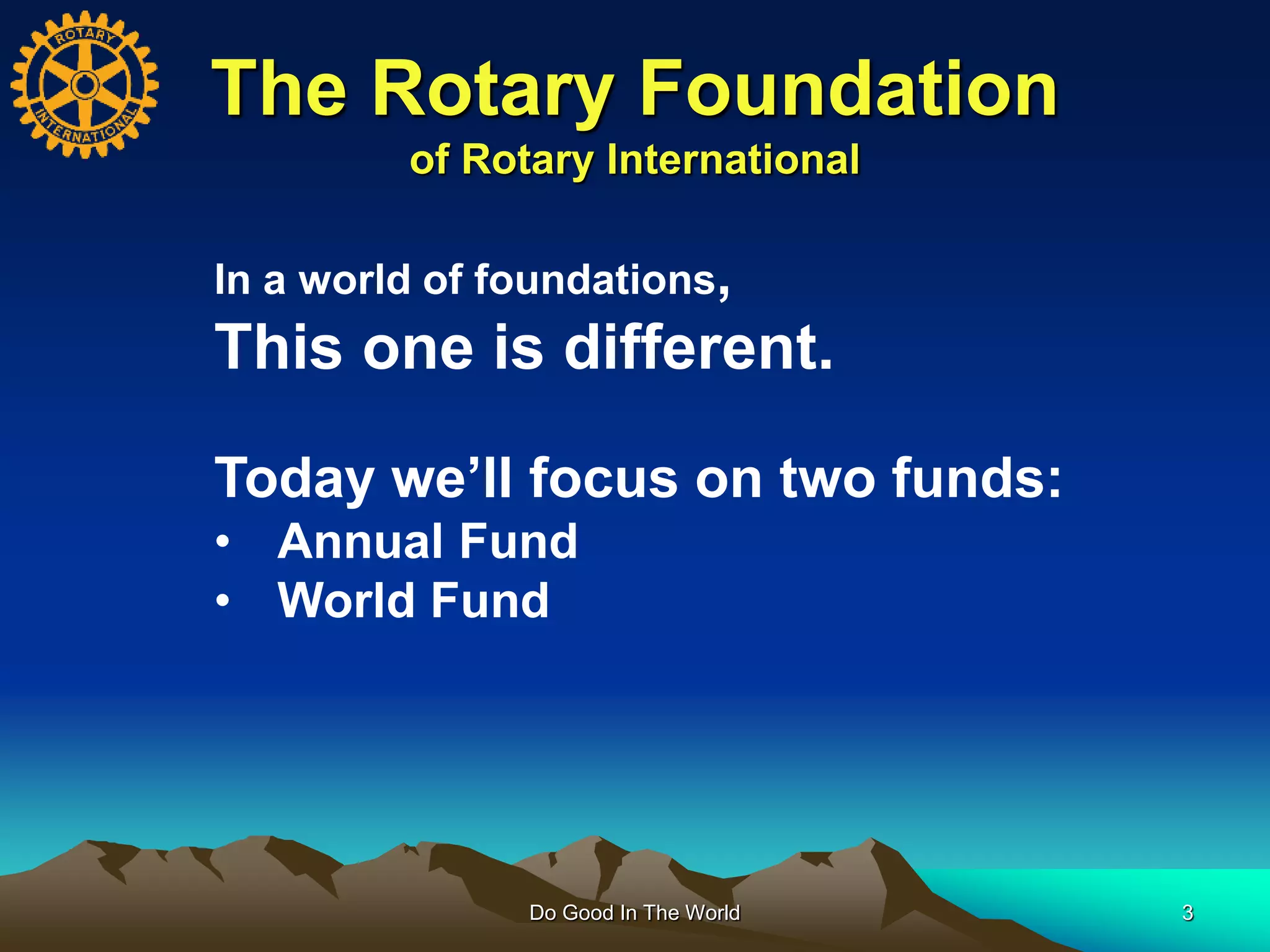 The Rotary Foundation
of Rotary International
Do Good In The World 3
In a world of foundations,
This one is different.
Today we’ll focus on two funds:
• Annual Fund
• World Fund
 