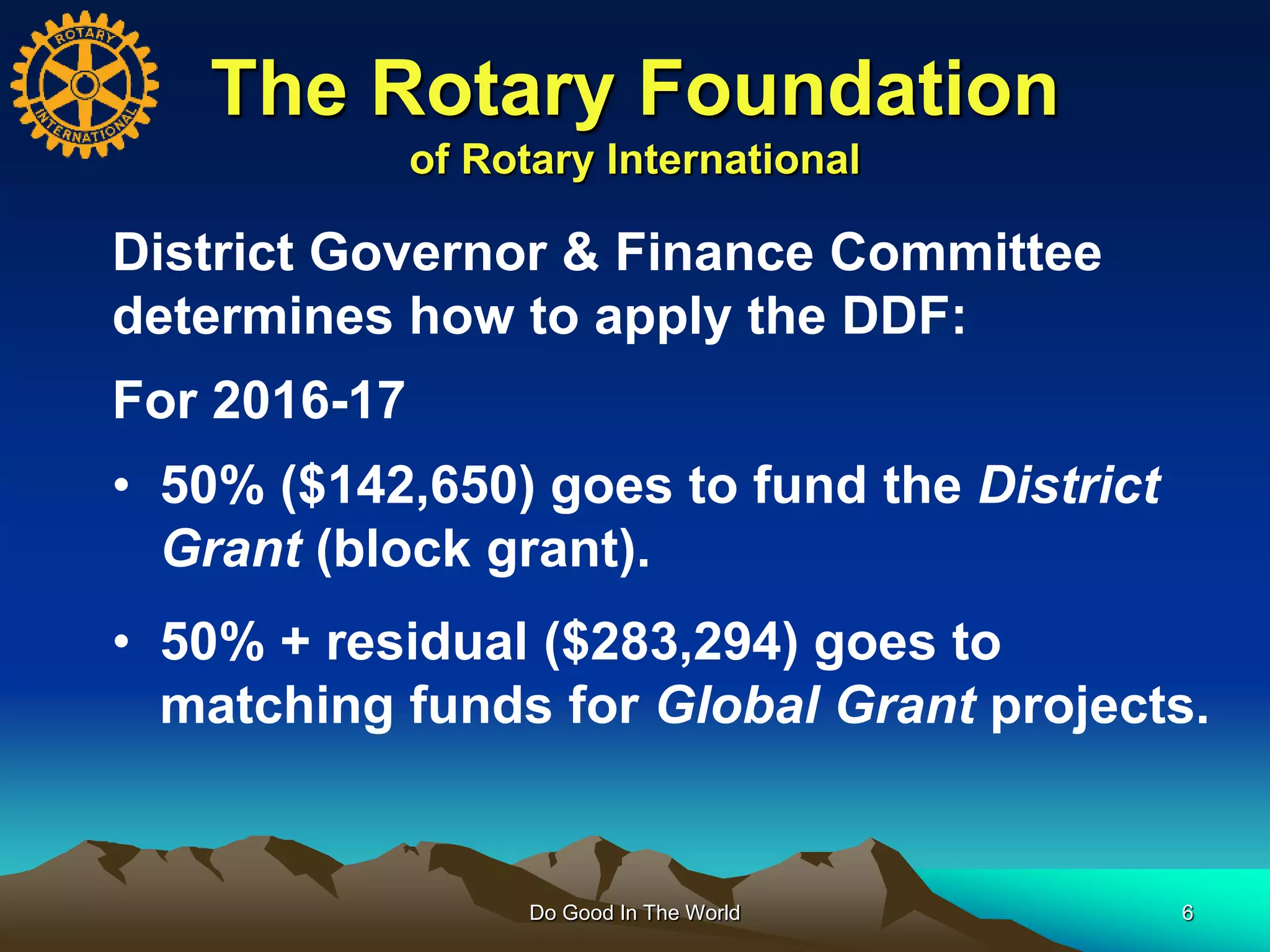 The Rotary Foundation
of Rotary International
Do Good In The World 6
District Governor & Finance Committee
determines how to apply the DDF:
For 2016-17
• 50% ($142,650) goes to fund the District
Grant (block grant).
• 50% + residual ($283,294) goes to
matching funds for Global Grant projects.
 