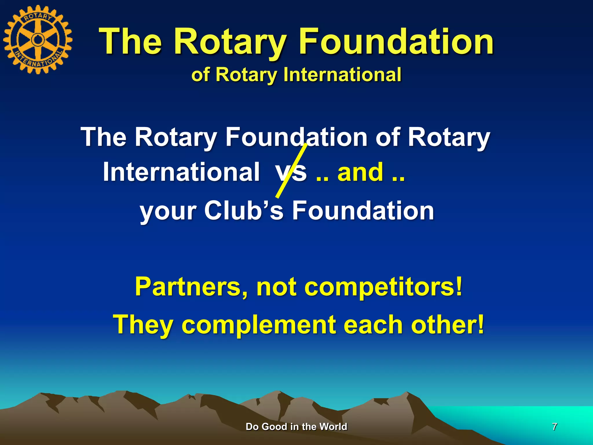 Do Good in the World 7
The Rotary Foundation
of Rotary International
The Rotary Foundation of Rotary
International vs .. and ..
your Club’s Foundation
Partners, not competitors!
They complement each other!
 