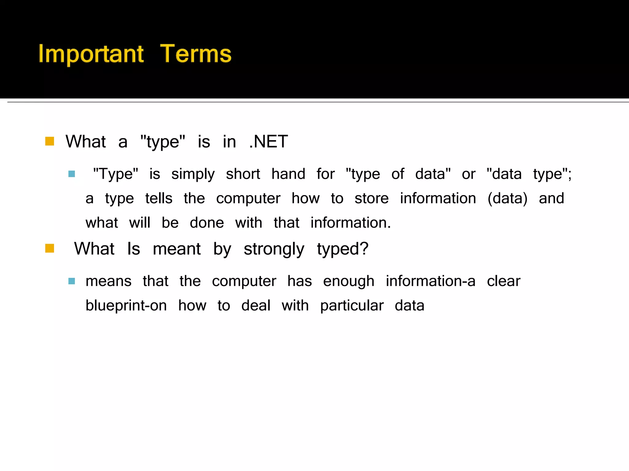 What a "type" is in .NET   "Type" is simply short hand for "type of data" or "data type"; a type tells the computer how to store information (data) and what will be done with that information.    What Is meant by strongly typed? means that the computer has enough information-a clear blueprint-on how to deal with particular data   