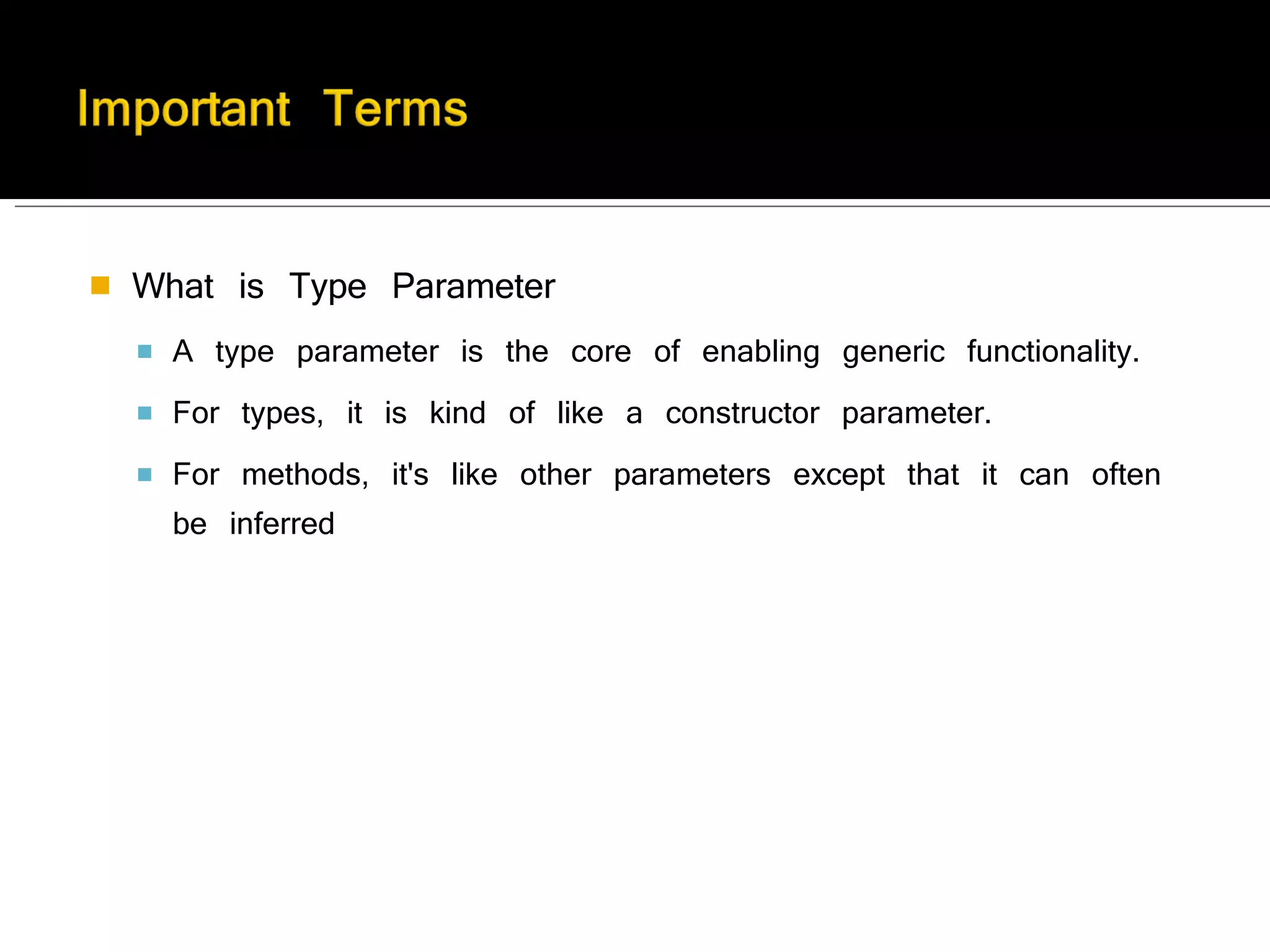 What is Type Parameter A type parameter is the core of enabling generic functionality.  For types, it is kind of like a constructor parameter.  For methods, it's like other parameters except that it can often be inferred 